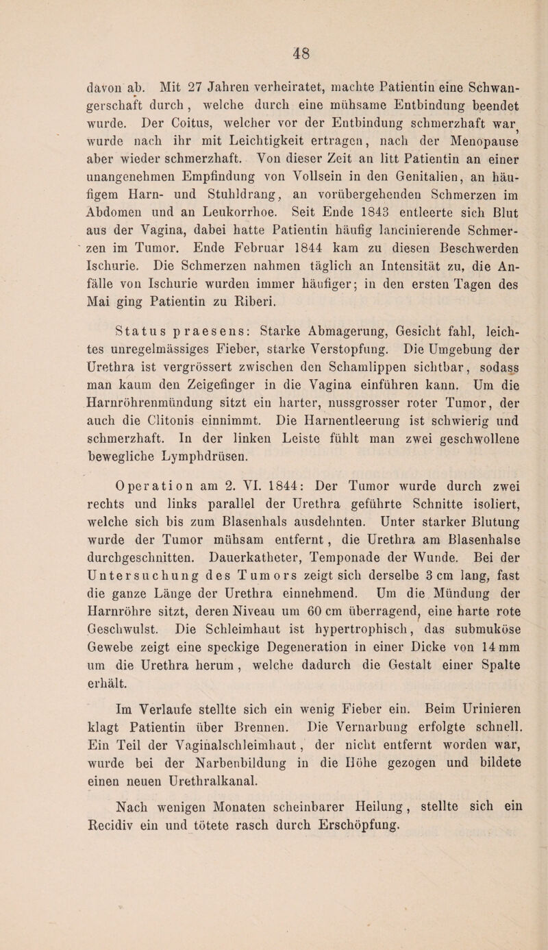 davon ab. Mit 27 Jahren verheiratet, machte Patientin eine Schwan¬ gerschaft durch , welche durch eine mühsame Entbindung beendet wurde. Der Coitus, welcher vor der Entbindung schmerzhaft war wurde nach ihr mit Leichtigkeit ertragen, nach der Menopause aber wieder schmerzhaft. Von dieser Zeit an litt Patientin an einer unangenehmen Empfindung von Yollsein in den Genitalien, an häu¬ figem Harn- und Stuhldrang, an vorübergehenden Schmerzen im Abdomen und an Leukorrhoe. Seit Ende 1843 entleerte sich Blut aus der Vagina, dabei hatte Patientin häufig lancinierende Schmer¬ zen im Tumor. Ende Februar 1844 kam zu diesen Beschwerden Ischurie. Die Schmerzen nahmen täglich an Intensität zu, die An¬ fälle von Ischurie wurden immer häufiger; in den ersten Tagen des Mai ging Patientin zu Riberi. Status praesens: Starke Abmagerung, Gesicht fahl, leich¬ tes unregelmässiges Fieber, starke Verstopfung. Die Umgebung der Urethra ist vergrössert zwischen den Schamlippen sichtbar, sodass man kaum den Zeigefinger in die Vagina einführen kann. Um die Harnröhrenmündung sitzt ein harter, nussgrosser roter Tumor, der auch die Clitonis einnimmt. Die Harnentleerung ist schwierig und schmerzhaft. In der linken Leiste fühlt man zwei geschwollene bewegliche Lymphdrüsen. Operation am 2. VI. 1844: Der Tumor wurde durch zwei rechts und links parallel der Urethra geführte Schnitte isoliert, welche sich bis zum Blasenhals ausdehnten. Unter starker Blutung wurde der Tumor mühsam entfernt, die Urethra am Blasenhalse durchgeschnitten. Dauerkatheter, Temponade der Wunde. Bei der Untersuchung des Tumors zeigt sich derselbe 3cm lang, fast die ganze Länge der Urethra einnehmend. Um die Mündung der Harnröhre sitzt, deren Niveau um 60 cm überragend^ eine harte rote Geschwulst. Die Schleimhaut ist hypertrophisch, das submuköse Gewebe zeigt eine speckige Degeneration in einer Dicke von 14 mm um die Urethra herum, welche dadurch die Gestalt einer Spalte erhält. Im Verlaufe stellte sich ein wenig Fieber ein. Beim Urinieren klagt Patientin über Brennen. Die Vernarbung erfolgte schnell. Ein Teil der Vaginalschleimhaut, der nicht entfernt worden war, wurde bei der Narbenbildung in die Höhe gezogen und bildete einen neuen Urethralkanal. Nach wenigen Monaten scheinbarer Heilung, stellte sich ein Recidiv ein und tötete rasch durch Erschöpfung.