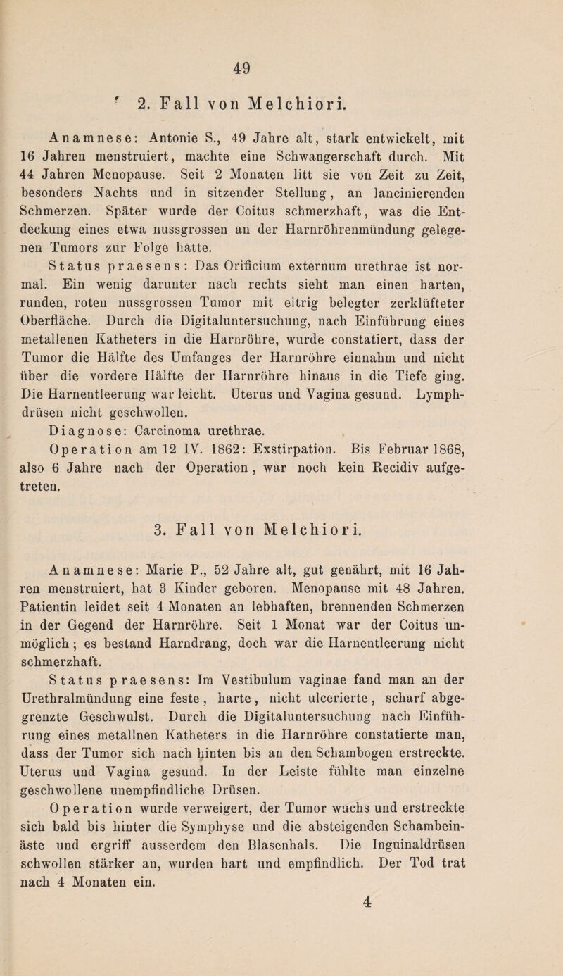 2. Fall von Melchiori. Anamnese: Antonie S., 49 Jahre alt, stark entwickelt, mit 16 Jahren menstruiert, machte eine Schwangerschaft durch. Mit 44 Jahren Menopause. Seit 2 Monaten litt sie von Zeit zu Zeit, besonders Nachts und in sitzender Stellung, an lancinierenden Schmerzen. Später wurde der Coitus schmerzhaft, was die Ent¬ deckung eines etwa nussgrossen an der Harnröhrenmündung gelege¬ nen Tumors zur Folge hatte. Status praesens: Das Orificium externum urethrae ist nor¬ mal. Ein wenig darunter nach rechts sieht man einen harten, runden, roten nussgrossen Tumor mit eitrig belegter zerklüfteter Oberfläche. Durch die Digitaluntersuchung, nach Einführung eines metallenen Katheters in die Harnröhre, wurde constatiert, dass der Tumor die Hälfte des Umfanges der Harnröhre einnahm und nicht über die vordere Hälfte der Harnröhre hinaus in die Tiefe ging. Die Harnentleerung war leicht. Uterus und Vagina gesund. Lymph- drüsen nicht geschwollen. Diagnose: Carcinoma urethrae. Operation am 12 IV. 1862: Exstirpation. Bis Februar 1868, also 6 Jahre nach der Operation , war noch kein Recidiv aufge¬ treten. 3. Fall von Melchiori. Anamnese: Marie P., 52 Jahre alt, gut genährt, mit 16 Jah¬ ren menstruiert, hat 3 Kinder geboren. Menopause mit 48 Jahren. Patientin leidet seit 4 Monaten an lebhaften, brennenden Schmerzen in der Gegend der Harnröhre. Seit 1 Monat war der Coitus un¬ möglich ; es bestand Harndrang, doch war die Harnentleerung nicht schmerzhaft. Status praesens: Im Vestibulum vaginae fand man an der Urethralmündung eine feste , harte , nicht ulcerierte , scharf abge¬ grenzte Geschwulst. Durch die Digitaluntersuchung nach Einfüh¬ rung eines metallnen Katheters in die Harnröhre constatierte man, dass der Tumor sich nach hinten bis an den Schambogen erstreckte. Uterus und Vagina gesund. In der Leiste fühlte man einzelne geschwollene unempfindliche Drüsen. Operation wurde verweigert, der Tumor wuchs und erstreckte sich bald bis hinter die Symphyse und die absteigenden Schambein¬ äste und ergriff ausserdem den Blasenhals. Die Inguinaldrüsen schwollen stärker an, wurden hart und empfindlich. Der Tod trat nach 4 Monaten ein. 4
