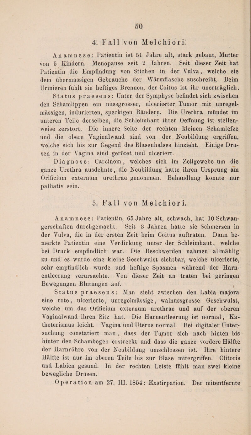 4. Fall von Melchiori. Anamnese: Patientin ist 51 Jahre alt, stark gebaut, Mutter von 5 Kindern. Menopause seit 2 Jahren. Seit dieser Zeit hat Patientin die Empfindung von Stichen in der Yulva, welche sie dem übermässigen Gebrauche der Wärmflasche zuschreibt. Beim Urinieren fühlt sie heftiges Brennen, der Coitus ist ihr unerträglich. Status praesens: Unter der Symphyse befindet sich zwischen den Schamlippen ein nussgrosser, ulcerierter Tumor mit unregel¬ mässigen, indurierten, speckigen Rändern. Die Urethra mündet im unteren Teile derselben, die Schleimhaut ihrer Oeffnung ist stellen¬ weise zerstört. Die innere Seite der rechten kleinen Schamlefze und die obere Vaginal wand sind von der Neubildung ergriffen, welche sich bis zur Gegend des Blasenhalses hinzieht. Einige Drü¬ sen in der Vagina sind gerötet und ulceriert. Diagnose: Carcinom, welches sich im Zeilgewebe um die ganze Urethra ausdehnte, die Neubildung hatte ihren Ursprung am Orificium externum urethrae genommen. Behandlung konnte nur palliativ sein. 5. Fall von Melchiori. Anamnese: Patientin, 65 Jahre alt, schwach, hat 10 Schwan¬ gerschaften durchgemacht. Seit 3 Jahren hatte sie Schmerzen in der Vulva, die in der ersten Zeit beim Coitus auftraten. Dann be¬ merkte Patientin eine Verdickung unter der Schleimhaut, welche bei Druck empfindlich war. Die Beschwerden nahmen allmählig zu und es wurde eine kleine Geschwulst sichtbar, welche ulcerierte, sehr empfindlich wurde und heftige Spasmen während der Harn¬ entleerung verursachte. Von dieser Zeit an traten bei geringen Bewegungen Blutungen auf. , Status praesens: Man sieht zwischen den Labia majora eine rote, ulcerierte, unregelmässige, walnussgrosse Geschwulst, welche um das Orificium externum urethrae und auf der oberen Vaginal wand ihren Sitz hat. Die Harnentleerung ist normal, Ka¬ theterismus leicht. Vagina und Uterus normal. Bei digitaler Unter¬ suchung constatiert man, dass der Tumor sich nach hinten bis hinter den Schambogen erstreckt und dass die ganze vordere Hälfte der Harnröhre von der Neubildung umschlossen ist. Ihre hintere Hälfte ist nur im oberen Teile bis zur Blase mitergriffen. Clitoris und Labien gesund. In der rechten Leiste fühlt man zwei kleine bewegliche Drüsen. Operation am 27. III. 1854: Exstirpation. Der mitentfernte