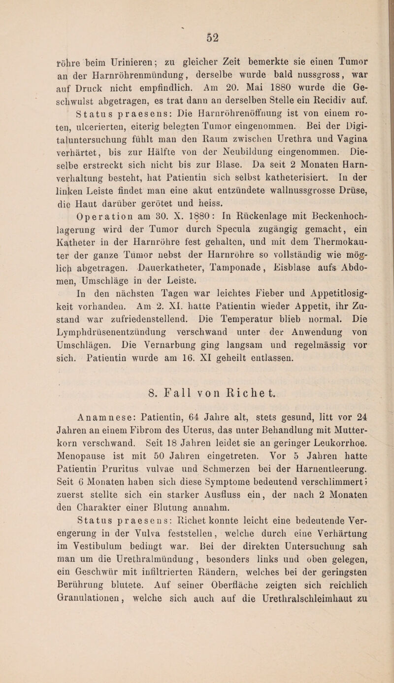 röhre beim Urinieren; zu gleicher Zeit bemerkte sie einen Tumor an der Harnröhrenmündung, derselbe wurde bald nussgross, war auf Druck nicht empfindlich. Am 20. Mai 1880 wurde die Ge¬ schwulst abgetragen, es trat dann an derselben Stelle ein Recidiv auf. Status praesens: Die Harnröhrenöffnung ist von einem ro¬ ten, ulcerierten, eiterig belegten Tumor eingenommen. Bei der Digi¬ taluntersuchung fühlt man den Raum zwischen Urethra und Vagina verhärtet, bis zur Hälfte von der Neubildung eingenommen. Die¬ selbe erstreckt sich nicht bis zur Blase. Da seit 2 Monaten Harn¬ verhaltung besteht, hat Patientin sich selbst katheterisiert. In der linken Leiste findet man eine akut entzündete wallnussgrosse Drüse, die Haut darüber gerötet und heiss. Operation am 80. X. 1880: In Rückenlage mit Beckenhoch¬ lagerung wird der Tumor durch Specula zugängig gemacht, ein Katheter in der Harnröhre fest gehalten, und mit dem Thermokau¬ ter der ganze Tiimor nebst der Harnröhre so vollständig wie mög¬ lich abgetragen. Dauerkatheter, Tamponade, Eisblase aufs Abdo¬ men, Umschläge in der Leiste. In den nächsten Tagen war leichtes Fieber und Appetitlosig¬ keit vorhanden. Am 2. XL hatte Patientin wieder Appetit, ihr Zu¬ stand war zufriedenstellend. Die Temperatur blieb normal. Die Lymphdrüsenentzündung verschwand unter der Anwendung von Umschlägen. Die Vernarbung ging langsam und regelmässig vor sich. Patientin wurde am 16. XI geheilt entlassen. 8. Fall von Riebet. Anamnese: Patientin, 64 Jahre alt, stets gesund, litt vor 24 Jahren an einem Fibrom des Uterus, das unter Behandlung mit Mutter¬ korn verschwand. Seit 18 Jahren leidet sie an geringer Leukorrhoe. Menopause ist mit 50 Jahren eingetreten. Vor 5 Jahren hatte Patientin Pruritus vulvae und Schmerzen bei der Harnentleerung. Seit 6 Monaten haben sich diese Symptome bedeutend verschlimmert! zuerst stellte sich ein starker Ausfluss ein, der nach 2 Monaten den Charakter einer Blutung anuahm. Status praesens: Richet konnte leicht eine bedeutende Ver¬ engerung in der Vulva feststellen, welche durch eine Verhärtung im Vestibulum bedingt war. Bei der direkten Untersuchung sah man um die Urethralmündung , besonders links und oben gelegen, ein Geschwür mit infiltrierten Rändern, welches bei der geringsten Berührung blutete. Auf seiner Oberfläche zeigten sich reichlich Granulationen, welche sich auch auf die Urethralschleimhaut zu