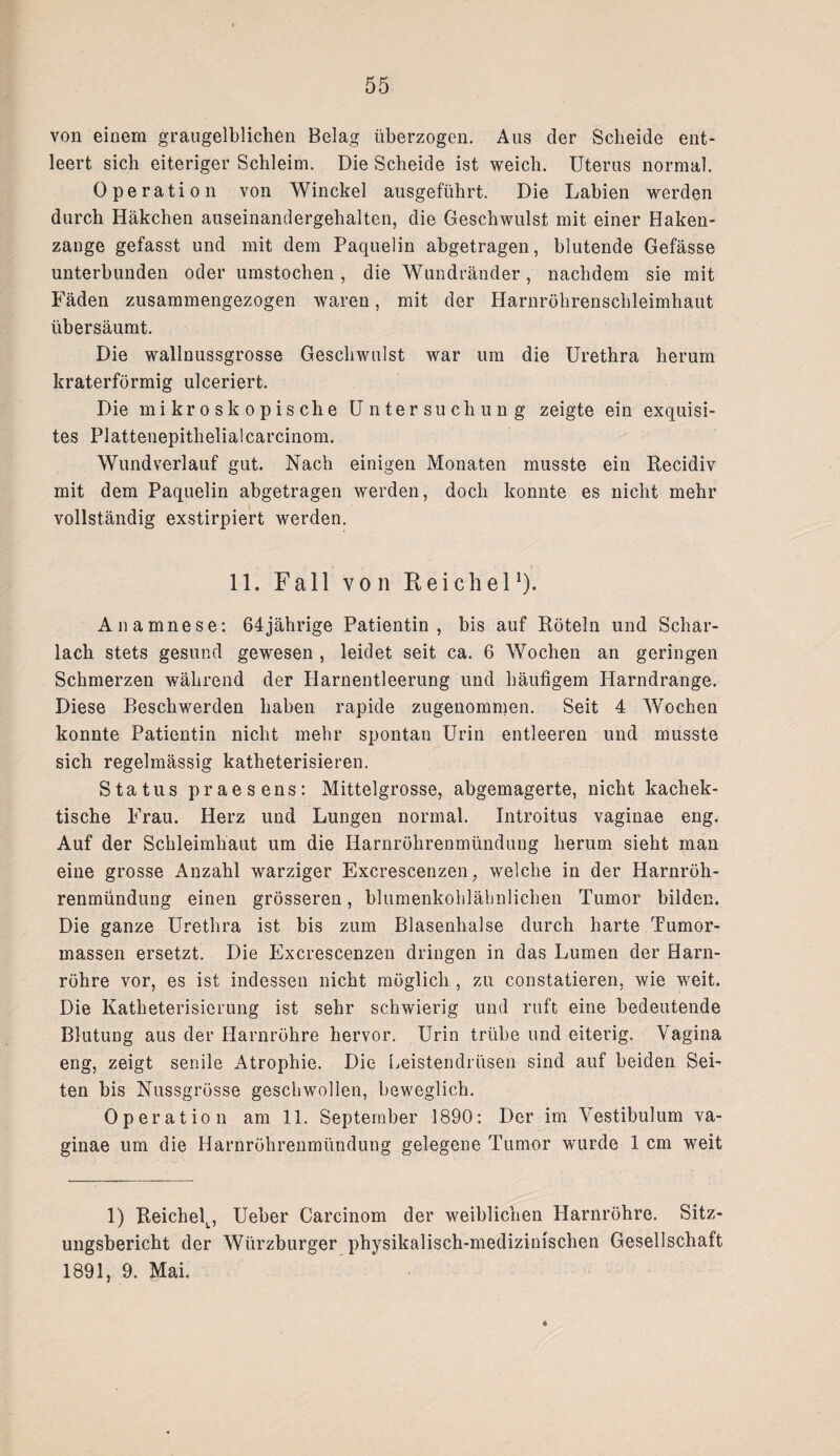 von einem graugelblichen Belag überzogen. Aus der Scheide ent¬ leert sich eiteriger Schleim. Die Scheide ist weich. Uterus normal. Operation von Winckel ausgeführt. Die Labien werden durch Häkchen auseinanclergehalten, die Geschwulst mit einer Haken¬ zange gefasst und mit dem Paquelin abgetragen, blutende Gefässe unterbunden oder umstochen, die Wundränder, nachdem sie mit Fäden zusammengezogen waren, mit der Harnröhrenschleimhaut übersäumt. Die wallnussgrosse Geschwulst war um die Urethra herum kraterförmig ulceriert. Die mikroskopische Untersuchung zeigte ein exquisi¬ tes Plattenepithelialcarcinom. Wundverlauf gut. Nach einigen Monaten musste ein Recidiv mit dem Paquelin abgetragen werden, doch konnte es nicht mehr vollständig exstirpiert werden. 11. Fall von Reichel *). Anamnese: 64jährige Patientin, bis auf Röteln und Schar¬ lach stets gesund gewesen , leidet seit ca. 6 Wochen an geringen Schmerzen während der Harnentleerung und häufigem Harndrange. Diese Beschwerden haben rapide zugenommen. Seit 4 Wochen konnte Patientin nicht mehr spontan Urin entleeren und musste sich regelmässig katheterisieren. Status praesens: Mittelgrosse, abgemagerte, nicht kachek- tische Frau. Herz und Lungen normal. Introitus vaginae eng. Auf der Schleimhaut um die Harnröhrenmündung herum sieht man eine grosse Anzahl warziger Excrescenzen; welche in der Harnröh¬ renmündung einen grösseren, blumenkohlähnlichen Tumor bilden. Die ganze Urethra ist bis zum Blasenhalse durch harte Tumor¬ massen ersetzt. Die Excrescenzen dringen in das Lumen der Harn¬ röhre vor, es ist indessen nicht möglich , zu constatieren, wie weit. Die Katheterisierung ist sehr schwierig und ruft eine bedeutende Blutung aus der Harnröhre hervor. Urin trübe und eiterig. Vagina eng, zeigt senile Atrophie. Die Leistendrüsen sind auf beiden Sei¬ ten bis Nussgrösse geschwollen, beweglich. Operation am 11. September 1890: Der im Vestibulum va¬ ginae um die Harnröhrenmündung gelegene Tumor wurde 1 cm weit 1) ReichelL, Ueber Carcinom der weiblichen Harnröhre. Sitz¬ ungsbericht der Würzburger physikalisch-medizinischen Gesellschaft 1891, 9. Mai.
