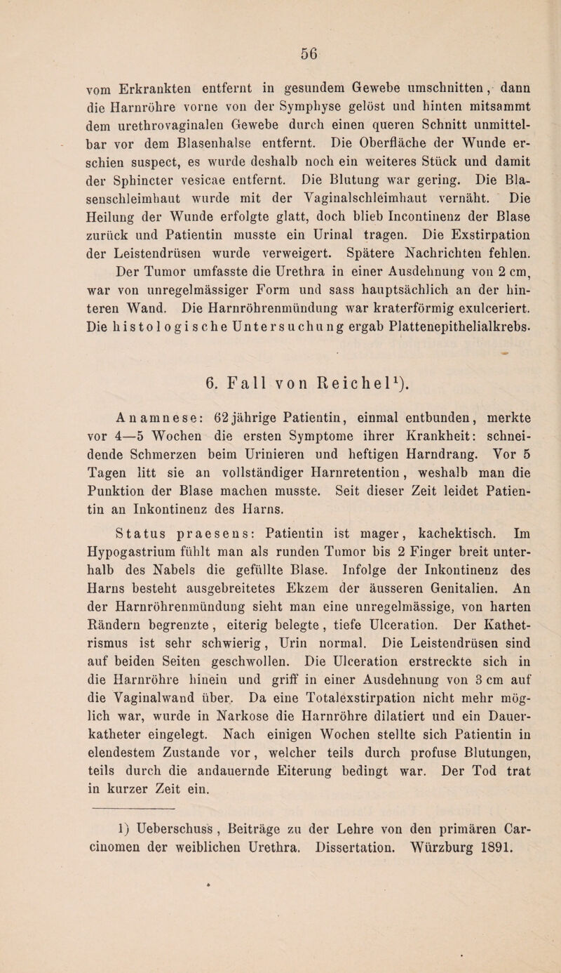 vom Erkrankten entfernt in gesundem Gewebe Umschnitten, dann die Harnröhre vorne von der Symphyse gelöst und hinten mitsammt dem urethrovaginalen Gewebe durch einen queren Schnitt unmittel¬ bar vor dem Blasenhalse entfernt. Die Oberfläche der Wunde er¬ schien suspect, es wurde deshalb noch ein weiteres Stück und damit der Sphincter vesicae entfernt. Die Blutung war gering. Die Bla¬ senschleimhaut wurde mit der Vaginalschleimhaut vernäht. Die Heilung der Wunde erfolgte glatt, doch blieb Incontinenz der Blase zurück und Patientin musste ein Urinal tragen. Die Exstirpation der Leistendrüsen wurde verweigert. Spätere Nachrichten fehlen. Der Tumor umfasste die Urethra in einer Ausdehnung von 2 cm, war von unregelmässiger Form und sass hauptsächlich an der hin¬ teren Wand. Die Harnröhrenmündung war kraterförmig exulceriert. Die histologische Untersuchung ergab Plattenepithelialkrebs. 6. Fall von Reichel1). Anamnese: 62jährige Patientin, einmal entbunden, merkte vor 4—5 Wochen die ersten Symptome ihrer Krankheit: schnei¬ dende Schmerzen beim Urinieren und heftigen Harndrang. Vor 5 Tagen litt sie an vollständiger Harnretention, weshalb man die Punktion der Blase machen musste. Seit dieser Zeit leidet Patien¬ tin an Inkontinenz des Harns. Status praesens: Patientin ist mager, kachektisch. Im Hypogastrium fühlt man als runden Tumor bis 2 Finger breit unter¬ halb des Nabels die gefüllte Blase. Infolge der Inkontinenz des Harns besteht ausgebreitetes Ekzem der äusseren Genitalien. An der Harnröhrenmündung sieht man eine unregelmässige, von harten Rändern begrenzte , eiterig belegte , tiefe Ulceration. Der Kathet- rismus ist sehr schwierig, Urin normal. Die Leistendrüsen sind auf beiden Seiten geschwollen. Die Ulceration erstreckte sich in die Harnröhre hinein und griff in einer Ausdehnung von 3 cm auf die Vaginalwand über. Da eine Totalexstirpation nicht mehr mög¬ lich war, wurde in Narkose die Harnröhre dilatiert und ein Dauer¬ katheter eingelegt. Nach einigen Wochen stellte sich Patientin in elendestem Zustande vor, welcher teils durch profuse Blutungen, teils durch die andauernde Eiterung bedingt war. Der Tod trat in kurzer Zeit ein. 1) Ueberschuss , Beiträge zu der Lehre von den primären Car- cinomen der weiblichen Urethra. Dissertation. Würzburg 1891.