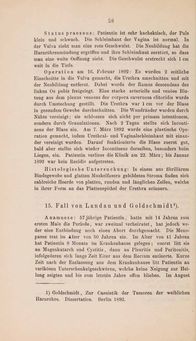 5S Status praesens: Patientin ist sehr kachektisch, der Puls klein und schwach. Die Schleimhaut der Vagina ist normal. In der Vulva sieht man eine rote Geschwulst. Die Neubildung hat die Harnröhrenmündung ergriffen und ihre Schleimhaut zerstört, so dass man eine weite Oeffnung sieht. Die Geschwulst erstreckt sich 1 cm weit in die Tiefe. Operation am 16. Februar 1892: Es wurden 2 seitliche Einschnitte in die Vulva gemacht, die Urethra Umschnitten und mit der Neubildung entfernt. Dabei wurde der Ramus descendens des linken Os pubis freigelegt. Eine starke arterielle und venöse Blu¬ tung aus dem plexus venosus der Corpora cavernosa clitoridis wurde durch Umstechung gestillt. Die Urethra war 1 cm vor der Blase in gesundem Gewebe durchschnitten. Die Wundränder wurden durch Nähte vereinigt; sie schlossen sich nicht per primam intentionem, sondern durch Granulationen. Nach 2 Tagen stellte sich Inconti- nenz der Blase ein. Am 7. März 1892 wurde eine plastische Ope¬ ration gemacht, indem Urethral- und Vaginalschleimhaut mit einan¬ der vereinigt wurden. Darauf funktionierte die Blase zuerst gut, bald aber stellte sich wieder Incontinenz derselben, besonders heim Liegen, ein. Patientin verliess die Klinik am 22. März; bis Januar 1893 war kein Recidiv aufgetreten. Histologische Untersuchung: In einem aus fibrillärem Bindegewebe und glatten Muskelfasern gebildeten Stroma finden sich zahlreiche Heerde von platten, runden und länglichen Zellen, welche in ihrer Form an das Plattenepithel der Urethra erinnern. 15. Fall von Landau und Goldschmidt1). Anamnese: 57jährige Patientin, hatte mit 14 Jahren zum ersten Male die Periode, war zweimal verheiratet, hat jedoch we¬ der eine Entbindung noch einen Abort durchgemacht. Die Meno¬ pause trat im Alter von 50 Jahren ein. Im Alter von 41 Jahren hat Patientin 8 Monate im Krankenhause gelegen ;• zuerst litt sie an Magenkatarrh und Cystitis , dann an Pleuritis und Peritonitis, infolgederen sich lange Zeit Eiter aus dem Rectum entleerte. Kurze Zeit nach der Entlassung aus dem Krankenhause litt Patientin an varikösen Unterschenkelgeschwüren, welche keine Neigung zur Hei¬ lung zeigten und bis zum letzten Jahre offen blieben. Im August 1) Goldschmidt, Zur Casuistik der Tumoren der weiblichen