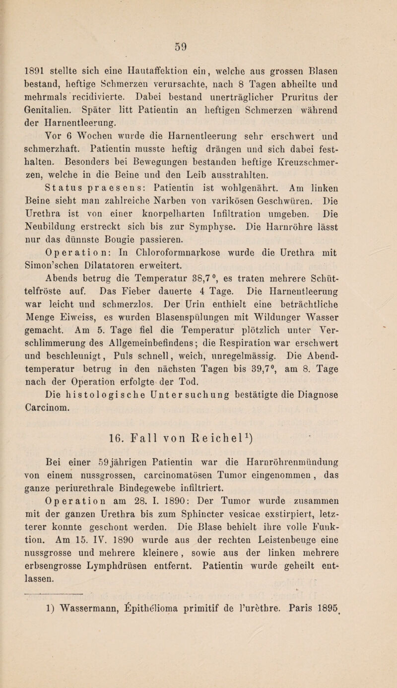 1891 stellte sich eine Ilautaffektion ein, welche aus grossen Blasen bestand, heftige Schmerzen verursachte, nach 8 Tagen abheilte und mehrmals recidivierte. Dabei bestand unerträglicher Pruritus der Genitalien. Später litt Patientin an heftigen Schmerzen während der Harnentleerung. Vor 6 Wochen wurde die Harnentleerung sehr erschwert und schmerzhaft. Patientin musste heftig drängen und sich dabei fest- halten. Besonders bei Bewegungen bestanden heftige Kreuzschmer¬ zen, welche in die Beine und den Leib ausstrahlten. Status praesens: Patientin ist wohlgenährt. Am linken Beine sieht man zahlreiche Narben von varikösen Geschwüren. Die Urethra ist von einer knorpelharten Infiltration umgeben. Die Neubildung erstreckt sich bis zur Symphyse. Die Harnröhre lässt nur das dünnste Bougie passieren. Operation: In Chloroformnarkose wurde die Urethra mit Simon’schen Dilatatoren erweitert. Abends betrug die Temperatur 88,7°, es traten mehrere Schüt¬ telfröste auf. Das Fieber dauerte 4 Tage. Die Harnentleerung war leicht und schmerzlos. Der Urin enthielt eine beträchtliche Menge Eiweiss, es wurden Blasenspülungen mit Wildunger Wasser gemacht. Am 5. Tage fiel die Temperatur plötzlich unter Ver¬ schlimmerung des Allgemeinbefindens; die Respiration war erschwert und beschleunigt, Puls schnell, weich, unregelmässig. Die Abend¬ temperatur betrug in den nächsten Tagen bis 39,7°, am 8. Tage nach der Operation erfolgte der Tod. Die histologische Untersuchung bestätigte die Diagnose Carcinom. 16. Fall von Reichel1) Bei einer 59jährigen Patientin war die Harnröhrenmündung von einem nussgrossen, carcinomatösen Tumor eingenommen, das ganze periurethrale Bindegewebe infiltriert. Operation am 28. I. 1890: Der Tumor wurde zusammen mit der ganzen Urethra bis zum Sphincter vesicae exstirpiert, letz¬ terer konnte geschont werden. Die Blase behielt ihre volle Funk¬ tion. Am 15. IV. 1890 wurde aus der rechten Leistenbeuge eine nussgrosse und mehrere kleinere, sowie aus der linken mehrere erbsengrosse Lymphdrüsen entfernt. Patientin wurde geheilt ent¬ lassen. 1) Wassermann, Epithelioma primitif de l’urethre. Paris 1895s