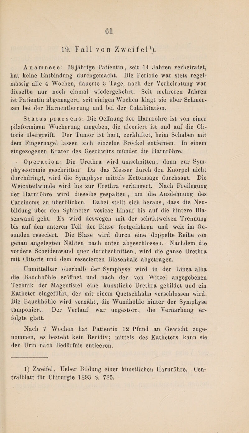 19. Fall von Zweifel1). Anamnese: 38jälirige Patientin, seit 14 Jahren verheiratet, hat keine Entbindung durchgemacht. Die Periode war stets regel¬ mässig alle 4 Wochen, dauerte 3 Tage, nach der Verheiratung war dieselbe nur noch einmal wiedergekehrt. Seit mehreren Jahren ist Patientin abgemagert, seit einigen Wochen klagt sie über Schmer¬ zen bei der Harnentleerung und bei der Cohabitation. Status praesens: Die Oeffnung der Harnröhre ist von einer pilzförmigen Wucherung umgeben, die ulceriert ist und auf die Cli- toris übergreift. Der Tumor ist hart, zerklüftet, beim Schaben mit dem Fingernagel lassen sich einzelne Bröckel entfernen. In einem eingezogenen Krater des Geschwürs mündet die Harnröhre. Operation: Die Urethra wird Umschnitten, dann zur Sym- physeotomie geschritten. Da das Messer durch den Knorpel nicht durchdringt, wird die Symphyse mittels Kettensäge durchsägt. Die Weichteilwunde wird bis zur Urethra verlängert. Nach Freilegung der Harnröhre wird dieselbe gespalten, um die Ausdehnung des Carcinoms zu überblicken. Dabei stellt sich heraus, dass die Neu¬ bildung über den Sphincter vesicae hinauf bis auf die hintere Bla¬ senwand geht. Es wird deswegen mit der schrittweisen Trennung bis auf den unteren Teil der Blase fortgefahren und weit im Ge¬ sunden reseciert. Die Blase wird durch eine doppelte Reihe von genau angelegten Nähten nach unten abgeschlossen. Nachdem die vordere Scheidenwand quer durchschnitten, wird die ganze Urethra mit Clitoris und dem resecierten Blasenhals abgetragen. Unmittelbar oberhalb der Symphyse wird in der Linea alba die Bauchhöhle eröffnet und nach der von Witzei angegebenen Technik der Magenfistel eine künstliche Urethra gebildet und ein Katheter eingeführt, der mit einem Quetschhahn verschlossen wird. Die Bauchhöhle wird vernäht, die Wundhöhle hinter der Symphyse tamponiert. Der Verlauf war ungestört, die Vernarbung er¬ folgte glatt. Nach 7 Wochen hat Patientin 12 Pfund an Gewicht zuge¬ nommen, es besteht kein Recidiv; mittels des Katheters kann sie den Urin nach Bedürfnis entleeren. 1) Zweifel, Ueber Bildung einer künstlichen Harnröhre. Cen¬ tralblatt für Chirurgie 1893 S. 785.