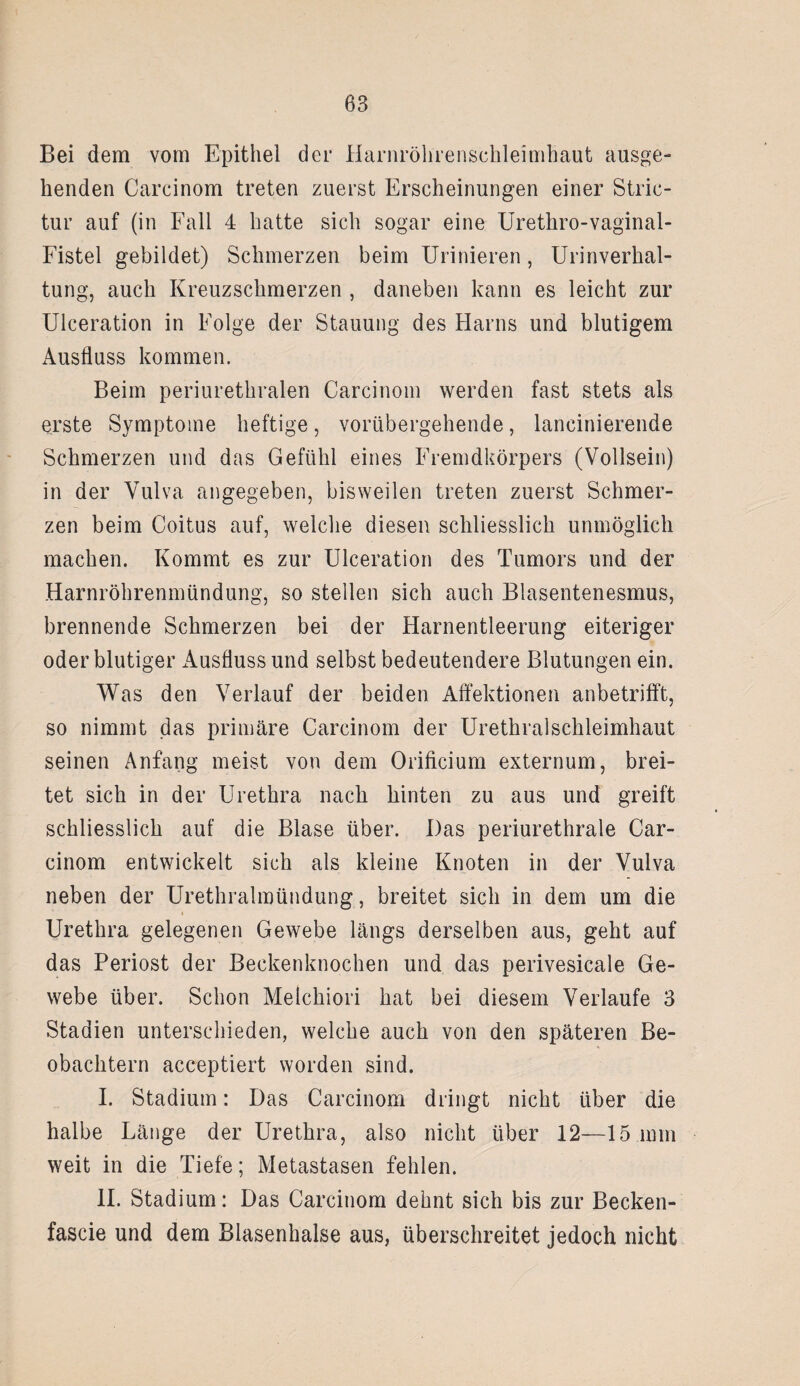 Bei dem vom Epithel der Harnröhrenschleimhaut ausge¬ henden Carcinom treten zuerst Erscheinungen einer Stric- tur auf (in Fall 4 hatte sich sogar eine Urethro-vaginal- Fistel gebildet) Schmerzen beim Urinieren, Urinverhal¬ tung, auch Kreuzschmerzen , daneben kann es leicht zur Ulceration in Folge der Stauung des Harns und blutigem x4usfluss kommen. Beim periurethralen Carcinom werden fast stets als erste Symptome heftige, vorübergehende, lancinierende Schmerzen und das Gefühl eines Fremdkörpers (Vollsein) in der Vulva angegeben, bisweilen treten zuerst Schmer¬ zen beim Coitus auf, welche diesen schliesslich unmöglich machen. Kommt es zur Ulceration des Tumors und der Harnröhrenmündung, so stellen sich auch Blasentenesmus, brennende Schmerzen bei der Harnentleerung eiteriger oder blutiger Ausfluss und selbst bedeutendere Blutungen ein. Was den Verlauf der beiden Affektionen anbetrifft, so nimmt das primäre Carcinom der Urethralschleimhaut seinen Anfang meist von dem Orificium externum, brei¬ tet sich in der Urethra nach hinten zu aus und greift schliesslich auf die Blase über. Das periurethrale Car¬ cinom entwickelt sich als kleine Knoten in der Vulva neben der Urethralmündung, breitet sich in dem um die Urethra gelegenen Gewebe längs derselben aus, geht auf das Periost der Beckenknochen und das perivesicale Ge¬ webe über. Schon Melchiori hat bei diesem Verlaufe 3 Stadien unterschieden, welche auch von den späteren Be¬ obachtern acceptiert worden sind. I. Stadium: Das Carcinom dringt nicht über die halbe Länge der Urethra, also nicht über 12—15 mm weit in die Tiefe; Metastasen fehlen. II. Stadium: Das Carcinom dehnt sich bis zur Becken- fascie und dem Blasenhalse aus, überschreitet jedoch nicht
