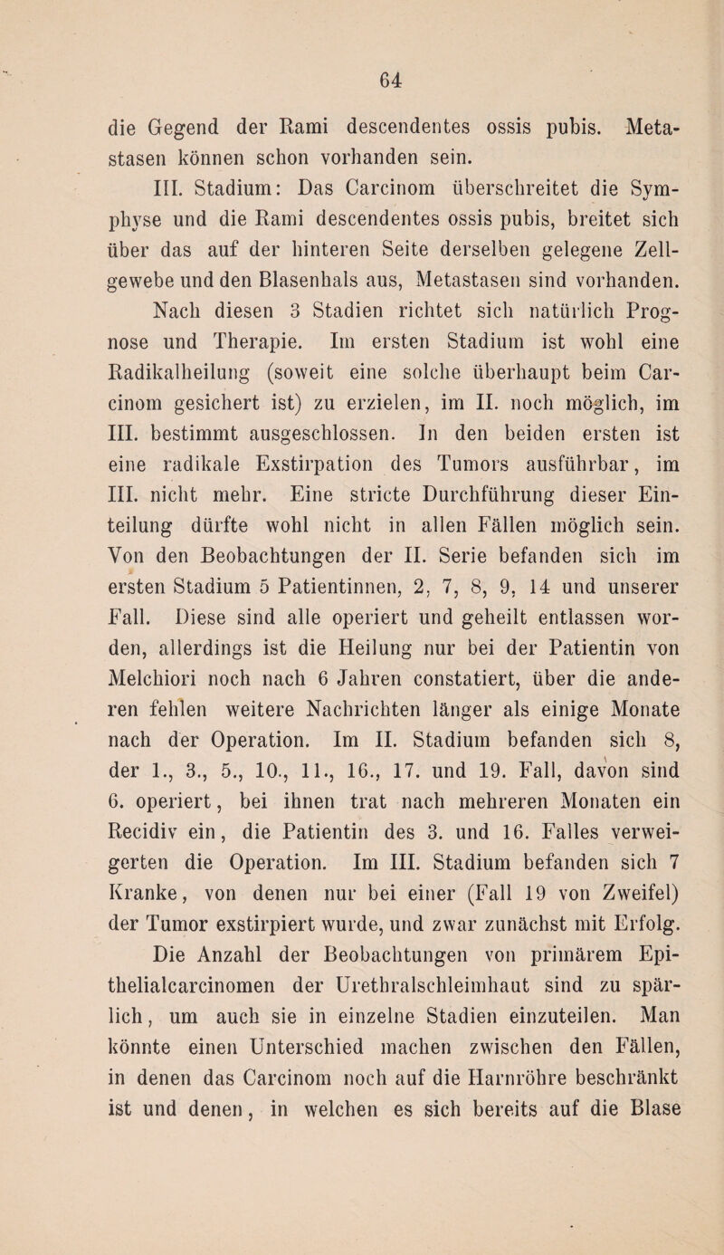 die Gegend der Kami descendentes ossis pubis. Meta¬ stasen können schon vorhanden sein. III. Stadium: Das Carcinom überschreitet die Sym¬ physe und die Rami descendentes ossis pubis, breitet sich über das auf der hinteren Seite derselben gelegene Zell¬ gewebe und den Blasenhals aus, Metastasen sind vorhanden. Nach diesen 3 Stadien richtet sich natürlich Prog¬ nose und Therapie. Im ersten Stadium ist wohl eine Radikalheilung (soweit eine solche überhaupt beim Car¬ cinom gesichert ist) zu erzielen, im II. noch möglich, im III. bestimmt ausgeschlossen. In den beiden ersten ist eine radikale Exstirpation des Tumors ausführbar, im III. nicht mehr. Eine stricte Durchführung dieser Ein¬ teilung dürfte wohl nicht in allen Fällen möglich sein. Von den Beobachtungen der II. Serie befanden sich im ersten Stadium 5 Patientinnen, 2, 7, 8, 9, 14 und unserer Fall. Diese sind alle operiert und geheilt entlassen wor¬ den, allerdings ist die Heilung nur bei der Patientin von Melchiori noch nach 6 Jahren constatiert, über die ande¬ ren fehlen weitere Nachrichten länger als einige Monate nach der Operation. Im II. Stadium befanden sich 8, der 1., 3., 5., 10., 11., 16., 17. und 19. Fall, davon sind 6. operiert, bei ihnen trat nach mehreren Monaten ein Recidiv ein, die Patientin des 3. und 16. Falles verwei¬ gerten die Operation. Im III. Stadium befanden sich 7 Kranke, von denen nur bei einer (Fall 19 von Zweifel) der Tumor exstirpiert wurde, und zwar zunächst mit Erfolg. Die Anzahl der Beobachtungen von primärem Epi- thelialcarcinomen der Urethralschleimhaut sind zu spär¬ lich , um auch sie in einzelne Stadien einzuteilen. Man könnte einen Unterschied machen zwischen den Fällen, in denen das Carcinom noch auf die Harnröhre beschränkt ist und denen, in welchen es sich bereits auf die Blase