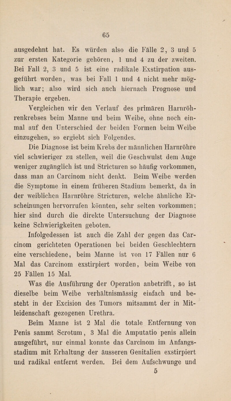 ausgedehnt hat. Es würden also die Fälle 2, 3 und 5 zur ersten Kategorie gehören, 1 und 4 zu der zweiten. Bei Fall 2, 3 und 5 ist eine radikale Exstirpation aus¬ geführt worden, was bei Fall 1 und 4 nicht mehr mög¬ lich war; also wird sich auch hiernach Prognose und Therapie ergeben. Vergleichen wir den Verlauf des primären Harnröh¬ renkrebses beim Manne und beim Weibe, ohne noch ein¬ mal auf den Unterschied der beiden Formen beim Weibe einzugehen, so ergiebt sich Folgendes. Die Diagnose ist beim Krebs der männlichen Harnröhre viel schwieriger zu stellen, weil die Geschwulst dem Auge weniger zugänglich ist und Stricturen so häufig Vorkommen, dass man an Carcinom nicht denkt. Beim Weibe werden die Symptome in einem früheren Stadium bemerkt, da in der weiblichen Harnröhre Stricturen, welche ähnliche Er¬ scheinungen hervorrufen könnten, sehr selten Vorkommen; hier sind durch die direkte Untersuchung der Diagnose keine Schwierigkeiten geboten. Infolgedessen ist auch die Zahl der gegen das Car¬ cinom gerichteten Operationen bei beiden Geschlechtern eine verschiedene, beim Manne ist von 17 Fällen nur 6 Mal das Carcinom exstirpiert worden, beim Weibe von 25 Fällen 15 Mal. Was die Ausführung der Operation anbetrifft, so ist dieselbe beim Weibe verhältnismässig einfach und be¬ steht in der Excision des Tumors mitsammt der in Mit¬ leidenschaft gezogenen Urethra. Beim Manne ist 2 Mal die totale Entfernung von Penis sammt Scrotum, 3 Mal die Amputatio penis allein ausgeführt, nur einmal konnte das Carcinom im Anfangs¬ stadium mit Erhaltung der äusseren Genitalien exstirpiert und radikal entfernt werden. Bei dem Aufschwünge und 5