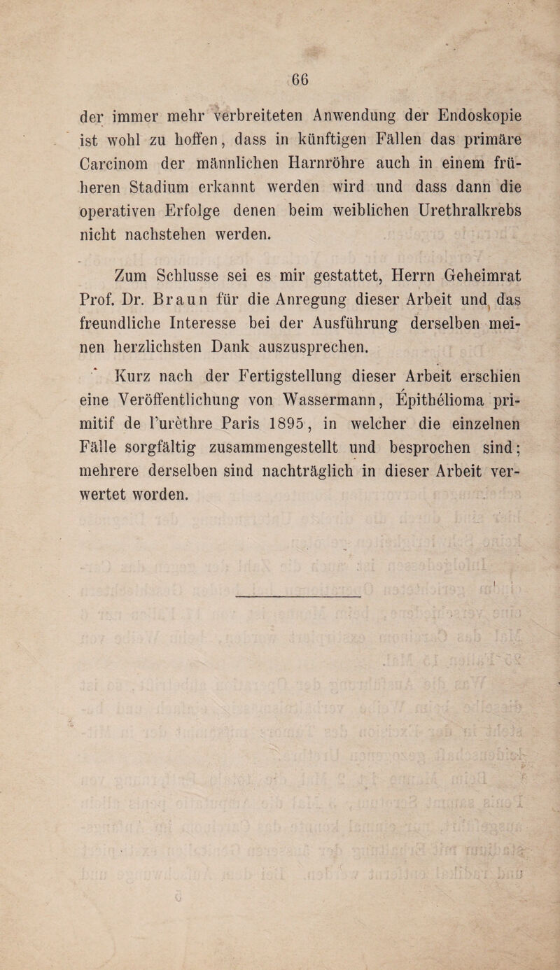 der immer mehr verbreiteten Anwendung der Endoskopie ist wohl zu hoffen, dass in künftigen Fällen das primäre Careinom der männlichen Harnröhre auch in einem frü¬ heren Stadium erkannt werden wird und dass dann die operativen Erfolge denen beim weiblichen Urethralkrebs nicht nachstehen werden. Zum Schlüsse sei es mir gestattet, Herrn Geheimrat Prof. Dr. Braun für die Anregung dieser Arbeit und das freundliche Interesse bei der Ausführung derselben mei¬ nen herzlichsten Dank auszusprechen. Kurz nach der Fertigstellung dieser Arbeit erschien / eine Veröffentlichung von Wassermann, Epithelioma pri- mitif de l’urethre Paris 1895 , in welcher die einzelnen Fälle sorgfältig zusamrnengestellt und besprochen sind; mehrere derselben sind nachträglich in dieser Arbeit ver¬ wertet worden. i