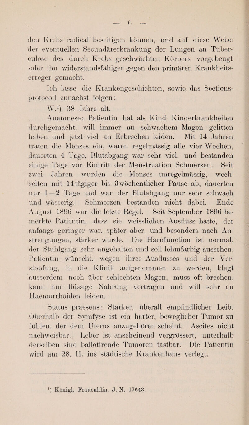 den Krebs radical beseitigen können, und auf diese Weise der eventuellen Secundärerkrankung der Lungen an Tuber- culose des durch Krebs geschwächten Körpers vorgebeugt oder ihn widerstandsfähiger gegen den primären Krankheits¬ erreger gemacht. Ich lasse die Krankengeschichten, sowie das Sections- protocoll zunächst folgen: W.1), 38 Jahre alt. Anamnese: Patientin hat als Kind Kinderkrankheiten durchgemacht, will immer an schwachem Magen gelitten haben und jetzt viel an Erbrechen leiden. Mit 14 Jahren traten die Menses ein, waren regelmässig alle vier Wochen, dauerten 4 Tage, Blutabgang war sehr viel, und bestanden einige Tage vor Eintritt der Menstruation Schmerzen. Seit zwei Jahren wurden die Menses unregelmässig, wech¬ selten mit 14tägiger bis 3 wöchentlicher Pause ab, dauerten nur 1—2 Tage und war der Blutabgang nur sehr schwach und wässerig. Schmerzen bestanden nicht dabei. Ende August 1896 war die letzte Regel. Seit September 1896 be¬ merkte Patientin, dass sie weisslichen Ausfluss hatte, der anfangs geringer war, später aber, und besonders nach An¬ strengungen, stärker wurde. Die Harnfunction ist normal, der Stuhlgang sehr angehalten und soll lehmfarbig aussehen. Patientin wünscht, wegen ihres Ausflusses und der Ver¬ stopfung, in die Klinik aufgenommen zu werden, klagt ausserdem noch über schlechten Magen, muss oft brechen, kann nur flüssige Nahrung vertragen und will sehr an Haemorrhoiden leiden. Status praesens: Starker, überall empfindlicher Leib. Oberhalb der Svmfyse ist ein harter, beweglicher Tumor zu fühlen, der dem Uterus anzugehören scheint. Ascites nicht nachweisbar. Leber ist anscheinend vergrössert, unterhalb derselben sind ballotirende Tumoren tastbar. Die Patientin wird am 28. II. ins städtische Krankenhaus verlegt. 9 Konigl. Frauenklin. J.-N. 17643.