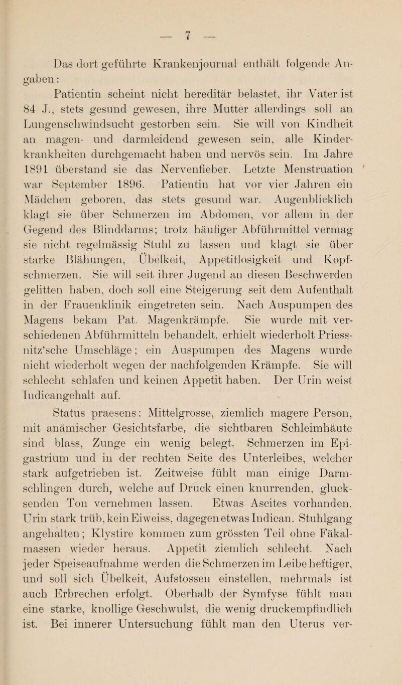 Das dort geführte Krankenjournal enthält folgende An¬ gaben : Patientin scheint nicht hereditär belastet, ihr Vater ist 84 J., stets gesund gewesen, ihre Mutter allerdings soll an Lungenschwindsucht gestorben sein. Sie will von Kindheit an magen- und darmleidend gewesen sein, alle Kinder¬ krankheiten durchgemacht haben und nervös sein. Im Jahre 1891 überstand sie das Nervenfieber. Letzte Menstruation ' war September 1896. Patientin hat vor vier Jahren ein Mädchen geboren, das stets gesund war. Augenblicklich klagt sie über Schmerzen im Abdomen, vor allem in der Gegend des Blinddarms; trotz häufiger Abführmittel vermag sie nicht regelmässig Stuhl zu lassen und klagt sie über starke Blähungen, Übelkeit, Appetitlosigkeit und Kopf¬ schmerzen. Sie will seit ihrer Jugend an diesen Beschwerden gelitten haben, doch soll eine Steigerung seit dem Aufenthalt in der Frauenklinik eingetreten sein. Nach Auspumpen des Magens bekam Pat. Magenkrämpfe. Sie wurde mit ver¬ schiedenen Abführmitteln behandelt, erhielt wiederholt Priess- nitz’sche Umschläge; ein Auspumpen des Magens wurde nicht wiederholt wegen der nachfolgenden Krämpfe. Sie will schlecht schlafen und keinen Appetit haben. Der Urin weist Indicangehalt auf. Status praesens: Mittelgrosse, ziemlich magere Person, mit anämischer Gesichtsfarbe, die sichtbaren Schleimhäute sind blass, Zunge ein wenig belegt. Schmerzen im Epi- gastrium und in der rechten Seite des Unterleibes, welcher stark aufgetrieben ist. Zeitweise fühlt man einige Darm¬ schlingen durch, welche auf Druck einen knurrenden, gluck¬ senden Ton vernehmen lassen. Etwas Ascites vorhanden. Urin stark trüb, kein Eiweiss, dagegen etwas Indican. Stuhlgang angehalten; Klystire kommen zum grössten Teil ohne Fäkal¬ massen wieder heraus. Appetit ziemlich schlecht. Nach jeder Speiseaufnahme werden die Schmerzen im Leibe heftiger, und soll sich Übelkeit, Aufstossen einstellen, mehrmals ist auch Erbrechen erfolgt. Oberhalb der Symfyse fühlt man eine starke, knollige Geschwulst, die wenig druckempfindlich ist. Bei innerer Untersuchung fühlt man den Uterus ver-