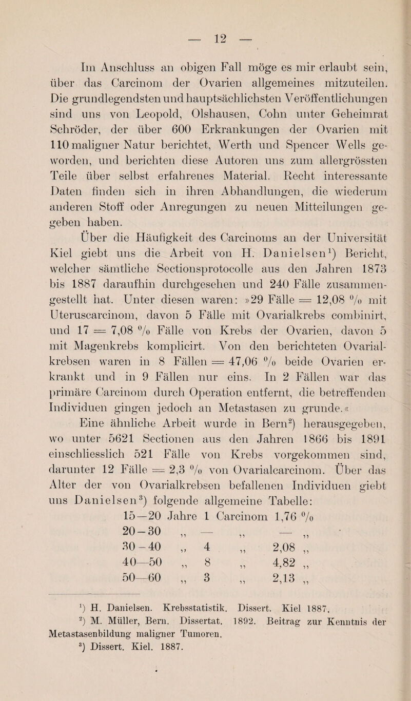 Im Anschluss an obigen Fall möge es mir erlaubt sein, über das Carcinom der Ovarien allgemeines mitzuteilen. Die grundlegendsten und hauptsächlichsten Veröffentlichungen sind uns von Leopold, Olshausen, Cohn unter Geheimrat Schröder, der über 600 Erkrankungen der Ovarien mit 110 maligner Natur berichtet, Werth und Spencer Wells ge¬ worden, und berichten diese Autoren uns zum allergrössten Teile über selbst erfahrenes Material. Recht interessante Daten finden sich in ihren Abhandlungen, die wiederum anderen Stoff oder Anregungen zu neuen Mitteilungen ge¬ geben haben. • • Uber die Häufigkeit des Carcinoms an der Universität Kiel giebt uns die Arbeit von H. Danieisen1) Bericht, welcher sämtliche Sectionsprotocolle aus den Jahren 1873 bis 1887 daraufhin durchgesehen und 240 Fälle zusammen¬ gestellt hat. Unter diesen waren: »29 Fälle = 12,08 % mit Uteruscarcinom, davon 5 Fälle mit Ovarialkrebs combinirt, und 17 = 7,08 % Fälle von Krebs der Ovarien, davon 5 mit Magenkrebs komplicirt. Von den berichteten Ovarial- krebsen waren in 8 Fällen = 47,06 % beide Ovarien er¬ krankt und in 9 Fällen nur eins. In 2 Fällen war das primäre Carcinom durch Operation entfernt, die betreffenden Individuen gingen jedoch an Metastasen zu gründe.« Eine ähnliche Arbeit wurde in Bern2) herausgegeben, wo unter 5621 Sectionen aus den Jahren 1866 bis 1891 einschliesslich 521 Fälle von Krebs vorgekommen sind, darunter 12 Fälle = 2,3 % von Ovarialcarcinom. Über das Alter der von Ovarialkrebsen befallenen Individuen giebt uns Danielsen3) folgende allgemeine Tabelle: 15—20 Jahre 1 Carcinom 1,76 % n ii ' ' 4 „ 2,08 „ „ 8 „ 4,82 „ H. Danielsen. Krebsstatistik. Dissert. Kiel 1887. 2) M. Müller, Bern. Dissertat. 1892. Beitrag zur Kenntnis der Metastasenbildung maligner Tumoren. 3) Dissert. Kiel. 1887. 20-30 30 - 40 40—50 50—60