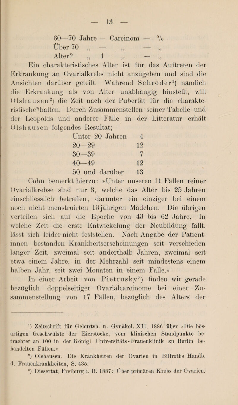 15 n 11 11 60—70 Jahre — Carcinom — % Über 70 ,, — Alter? ,, 1 Ein charakteristisches Alter ist für das Auftreten der Erkrankung an Ovarialkrebs nicht anzugeben und sind die Ansichten darüber geteilt. Während Schröder1) nämlich die Erkrankung als von Alter unabhängig hinstellt, will Olshausen2) die Zeit nach der Pubertät für die charakte¬ ristische'’* halten. Durch Zusammenstellen seiner Tabelle und der Leopolds und anderer Fälle in der Litteratur erhält Olshausen folgendes Resultat; Unter 20 Jahren 20—29 30—39 40—49 4 12 7 12 13 50 und darüber Cohn bemerkt hierzu: »Unter unseren 11 Fällen reiner Ovarialkrebse sind nur 3, welche das Alter bis 25 Jahren einschliesslich betreffen, darunter ein einziger bei einem noch nicht menstruirten 13jährigen Mädchen. Die übrigen verteilen sich auf die Epoche von 43 bis 62 Jahre. In welche Zeit die erste Entwickelung der Neubildung fällt, lässt sich leider nicht feststellen. Nach Angabe der Patient¬ innen bestanden Krankheitserscheinungen seit verschieden langer Zeit, zweimal seit anderthalb Jahren, zweimal seit etwa einem Jahre, in der Mehrzahl seit mindestens einem halben Jahr, seit zwei Monaten in einem Falle.« In einer Arbeit von Pietrusky3) finden wir gerade bezüglich doppelseitiger Ovarialearcinome bei einer Zu¬ sammenstellung von 17 Fällen, bezüglich des Alters der x) Zeitschrift für Geburtsh. u. Gynäkol. XII. 1886 über »Die bös¬ artigen Geschwülste der Eierstöcke, vom klinischen Standpunkte be¬ trachtet an 100 in der Königl. Universitäts - Frauenklinik zu Berlin be¬ handelten Fällen.« 2) Olshausen. Die Krankheiten der Ovarien in Billroths Handb. d. Frauenkrankheiten, S. 436. 3) Dissertat. Freiburg i. B. 1887: Über primären Krebs der Ovarien.
