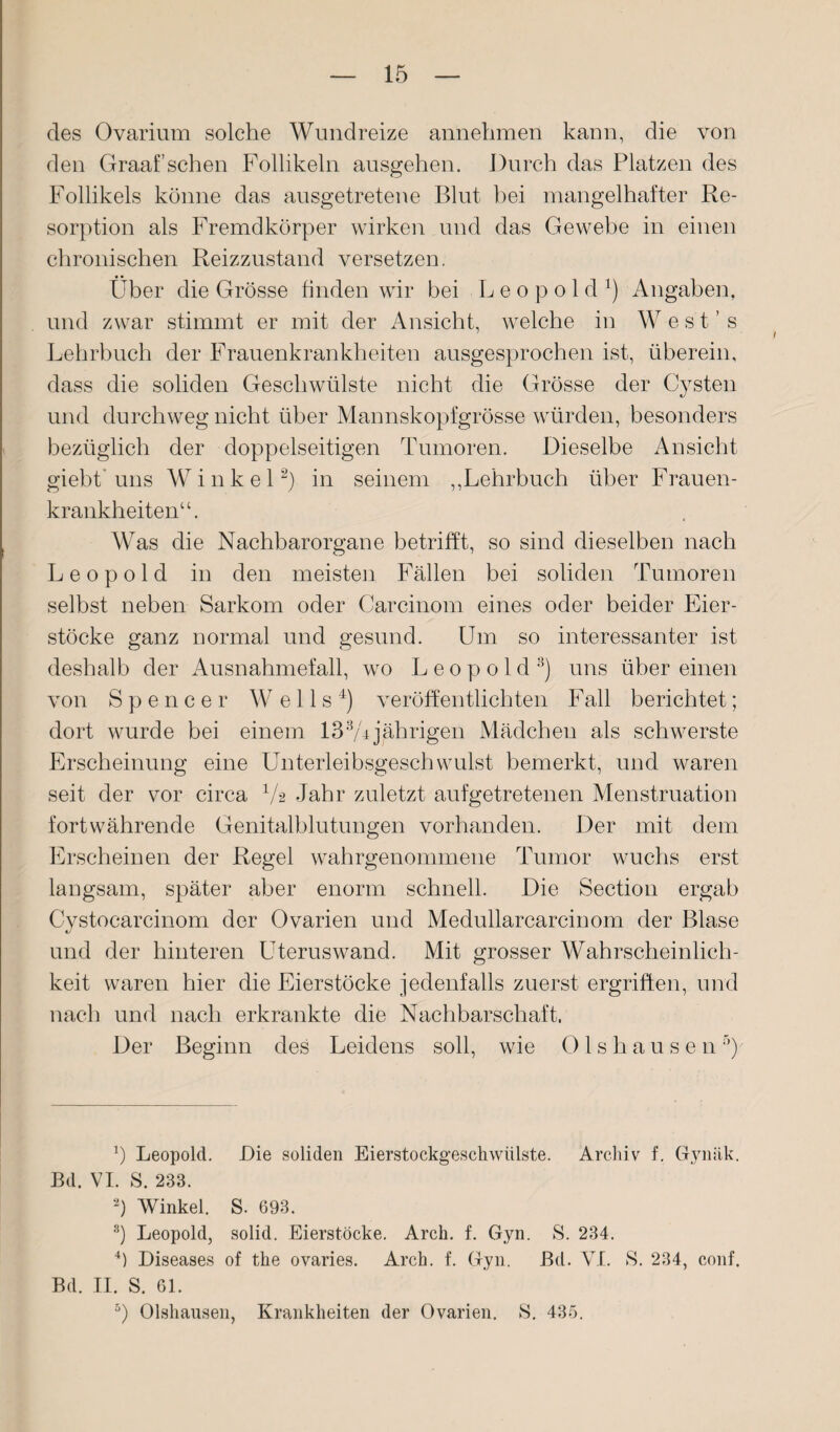 des Ovarium solche Wundreize annehmen kann, die von den Graaf sehen Follikeln ausgehen. Durch das Platzen des Follikels könne das ausgetretene Blut bei mangelhafter Re¬ sorption als Fremdkörper wirken und das Gewebe in einen chronischen Reizzustand versetzen. Über die Grösse finden wir bei L e o p o 1 d x) Angaben, und zwar stimmt er mit der Ansicht, welche in West’s Lehrbuch der Frauenkrankheiten ausgesprochen ist, überein, dass die soliden Geschwülste nicht die Grösse der Cysten und durchweg nicht über Mannskopfgrösse würden, besonders bezüglich der doppelseitigen Tumoren. Dieselbe Ansicht giebt'uns Winkel* 2) in seinem ,,Lehrbuch über Frauen¬ krankheiten“. Was die Nachbarorgane betrifft, so sind dieselben nach Leopold in den meisten Fällen bei soliden Tumoren selbst neben Sarkom oder Carcinom eines oder beider Eier¬ stöcke ganz normal und gesund. Um so interessanter ist deshalb der Ausnahmefall, wo Leopold8) uns über einen von Spencer Wells4 5) veröffentlichten Fall berichtet; dort wurde bei einem 133Ajährigen Mädchen als schwerste Erscheinung eine Unterleibsgeschwulst bemerkt, und waren seit der vor circa 4A Jahr zuletzt aufgetretenen Menstruation fortwährende Genitalblutungen vorhanden. Der mit dem Erscheinen der Regel wahrgenommene Tumor wuchs erst langsam, später aber enorm schnell. Die Section ergab Cystocarcinom der Ovarien und Medullarcarcinom der Blase und der hinteren Uteruswand. Mit grosser Wahrscheinlich¬ keit waren hier die Eierstöcke jedenfalls zuerst ergriffen, und nach und nach erkrankte die Nachbarschaft. Der Beginn des Leidens soll, wie 01 s h a u s e n r>) b Leopold. Die soliden Eierstockgeschwülste. Archiv f. Gynäk. Bd. VI. S. 233. 2) Winkel. S. 693. 8) Leopold, solid. Eierstöcke. Arch. f. Gyn. S. 234. 4) Diseases of the ovaries. Arch. f. Gyn. Bei. VI. S. 234, conf. Bd. II. S. 61.