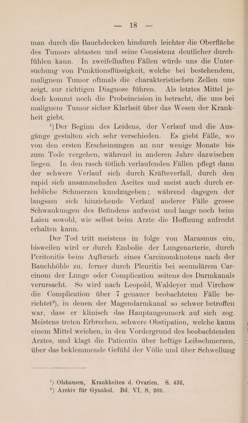 man durch die Bauchdecken hindurch leichter die Oberfläche des Tumors a btasten und seine Consistenz deutlicher durch- fühlen kann. In zweifelhaften Fällen würde uns die Unter¬ suchung von Punktionsflüssigkeit, welche bei bestehendem, malignem Tumor oftmals die charakteristischen Zellen uns zeigt, zur richtigen Diagnose führen. Als letztes Mittel je¬ doch kommt noch die Probeincision in betracht, die uns bei malignem Tumor sicher Klarheit über das Wesen der Krank¬ heit giebt. 2) Der Beginn des Leidens, der Verlauf und die Aus¬ gänge gestalten sich sehr verschieden. Es giebt Fälle, wo von den ersten Erscheinungen an nur wenige Monate bis zum Tode vergehen, während in anderen Jahre dazwischen liegen. In den rasch tötlich verlaufenden Fällen pflegt dann der schwere Verlauf sich durch Kräfteverfall, durch den rapid sich ansammelnden Ascites und meist auch durch er¬ hebliche Schmerzen kundzugeben; während dagegen der langsam sich hinziehende Verlauf anderer Fälle grosse Schwankungen des Befindens aufweist und lange noch beim Laien sowohl, wie selbst beim Arzte die Hoffnung aufrecht erhalten kann. Der Tod tritt meistens in folge von Marasmus ein, bisweilen wird er durch Embolie der Lungenarterie, durch Peritonitis heim Aufbruch eines Carcinomknotens nach der Bauchhöhle zu, ferner durch Pleuritis bei secundärem Car- cinom der Lunge oder Complication seitens des Darmkanals verursacht. So wird nach Leopold, Waldeyer und Virchow die Complication über 7 genauer beobachteten Fälle be¬ richtet* 2), in denen der Magendarmkanal so schwer betroffen war, dass er klinisch das Hauptaugenmerk auf sich zog. Meistens treten Erbrechen, schwere Obstipation, welche kaum einem Mittel weichen, in den Vordergrund des beobachtenden Arztes, und klagt die Patientin über heftige Leibschmerzen, über das beklemmende Gefühl der Völle und über Schwellung o b Olshausen, Krankheiten d. Ovarien. S. 436. 2) Archiv für Gynäkol. Bd. VI. S. 269.