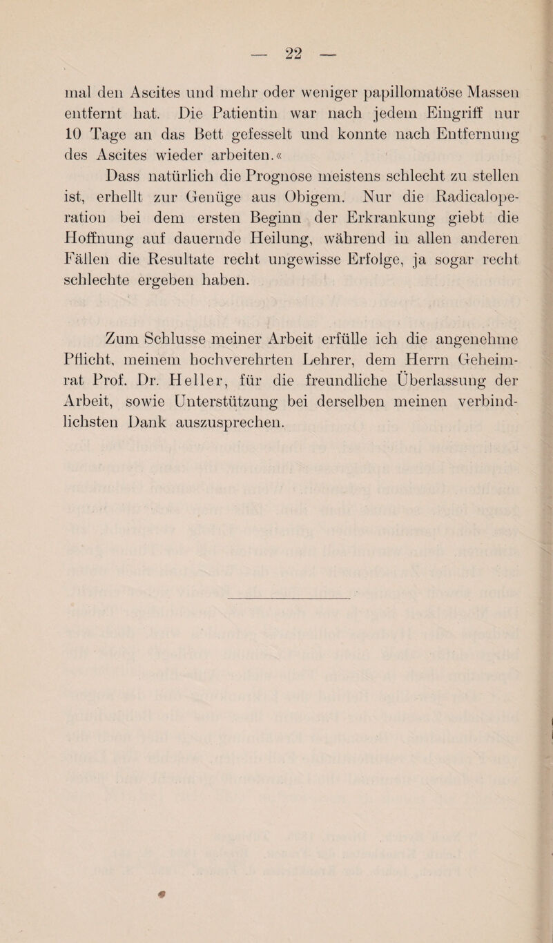 mal den Ascites und mehr oder weniger papillomatöse Massen entfernt hat. Die Patientin war nach jedem Eingriff nur 10 Tage an das Bett gefesselt und konnte nach Entfernung des Ascites wieder arbeiten.« Dass natürlich die Prognose meistens schlecht zu stellen ist, erhellt zur Genüge aus Obigem. Nur die Radicalope- ration bei dem ersten Beginn der Erkrankung giebt die Hoffnung auf dauernde Heilung, während in allen anderen Fällen die Resultate recht ungewisse Erfolge, ja sogar recht schlechte ergeben haben. Zum Schlüsse meiner Arbeit erfülle ich die angenehme Pflicht, meinem hochverehrten Lehrer, dem Herrn Geheim¬ rat Prof. Dr. Heller, für die freundliche Überlassung der Arbeit, sowie Unterstützung bei derselben meinen verbind¬ lichsten Dank auszusprechen. #