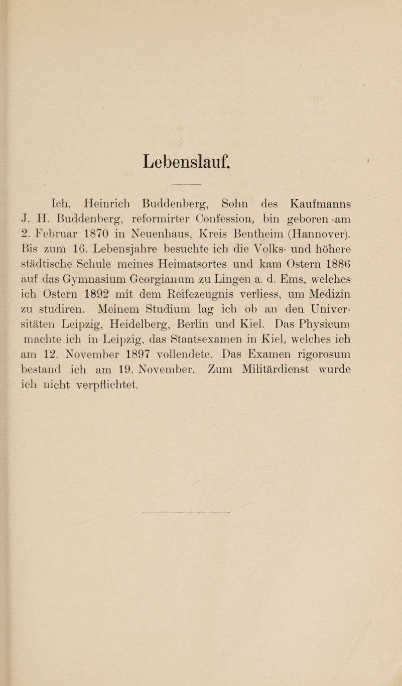 Lebenslauf. i Ich, Heinrich Buddenberg, Sohn des Kaufmanns J. H. Buddenberg, reformirter Confession, bin geboren am 2. Februar 1870 in Neuenhaus, Kreis Bentheim (Hannover). Bis zum 16. Lebensjahre besuchte ich die Volks- und höhere städtische Schule meines Heimatsortes und kam Ostern 1886 auf das Gymnasium Georgianum zu Lingen a. d. Ems, welches ich Ostern 1892 mit dem Reifezeugnis verliess, um Medizin zu studiren. Meinem Studium lag ich ob an den Univer¬ sitäten Leipzig, Heidelberg, Berlin und Kiel. Das Physicum machte ich in Leipzig, das Staatsexamen in Kiel, welches ich am 12. November 1897 vollendete. Das Examen rigorosum bestand ich am 19. November. Zum Militärdienst wurde ich nicht verpflichtet.