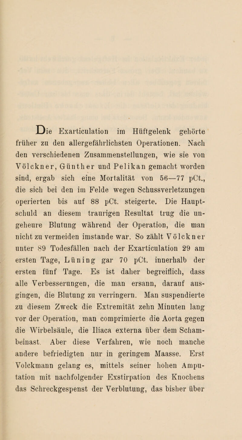 Die Exarticulation im Hüftgelenk geliörte früher zu den allergefährlichsten Operationen. Nach den verschiedenen Zusammenstellungen, wie sie von Völckner, Günther und Pelikan gemacht worden sind, ergab sich eine Mortalität von 56—77 pCt., die sich bei den im Felde wegen Schussverletzungen operierten bis auf 88 pCt. steigerte. Die Haupt¬ schuld an diesem traurigen Resultat trug die un¬ geheure Blutung während der Operation, die man nicht zu vermeiden imstande war. So zählt Völckner unter 89 Todesfällen nach der Exarticulation 29 am ersten Tage, Lüning gar 70 pCt. innerhalb der ersten fünf Tage. Es ist daher begreiflich, dass alle Verbesserungen, die man ersann, darauf aus¬ gingen, die Blutung zu verringern. Man suspendierte zu diesem Zweck die Extremität zehn Minuten lang vor der Operation, man eomprimierte die Aorta gegen die Wirbelsäule, die Iliaca externa über dem Scham¬ beinast. Aber diese Verfahren, wie noch manche andere befriedigten nur in geringem Maasse. Erst Volckmann gelang es, mittels seiner hohen Ampu¬ tation mit nachfolgender Exstirpation des Knochens das Schreckgespenst der Verblutung, das bisher über