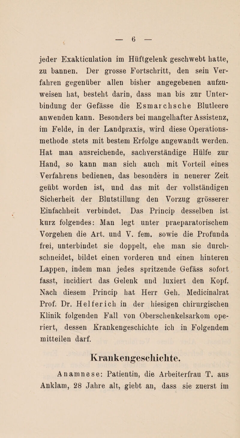 jeder Exakticulation im Hüftgelenk geschwebt hatte, zu bannen. Der grosse Fortschritt, den sein Ver¬ fahren gegenüber allen bisher angegebenen aufzu¬ weisen hat, besteht darin, dass man bis zur Unter¬ bindung der Gefässe die Esmarchsche Blutleere anwenden kann. Besonders bei mangelhafter Assistenz, im Felde, in der Landpraxis, wird diese Operations¬ methode stets mit bestem Erfolge angewandt werden. Hat man ausreichende, sachverständige Hülfe zur Hand, so kann man sich auch mit Vorteil eines * Verfahrens bedienen, das besonders in neuerer Zeit geübt worden ist, und das mit der vollständigen Sicherheit der Blutstillung den Vorzug grösserer Einfachheit verbindet. Das Princip desselben ist kurz folgendes: Man legt unter praeparatorischem Vorgehen die Art. und V. fern, sowie die Profunda frei, unterbindet sie doppelt, ehe man sie durch¬ schneidet, bildet einen vorderen und einen hinteren Lappen, indem man jedes spritzende Gefäss sofort fasst, incidiert das Gelenk und luxiert den Kopf. Nach diesem Princip hat Herr Geh. Medicinalrat Prof. Dr. Helfer ich in der hiesigen chirurgischen Klinik folgenden Fall von Oberschenkelsarkom ope¬ riert, dessen Krankengeschichte ich in Folgendem mitteilen darf. Krankengeschichte. Anamnese: Patientin, die Arbeiterfrau T. aus Anklam, 28 Jahre alt, giebt an, dass sie zuerst im