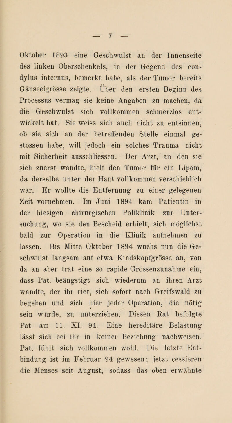 Oktober 1893 eine Geschwulst an der Innenseite des linken Oberschenkels, in der Gegend des con- dylus internus, bemerkt habe, als der Tumor bereits • • Gänseeigrösse zeigte. Uber den ersten Beginn des Processus vermag sie keine Angaben zu machen, da die Geschwulst sich vollkommen schmerzlos ent¬ wickelt hat. Sie weiss sich auch nicht zu entsinnen, ob sie sich an der betreffenden Stelle einmal ge- stossen habe, will jedoch ein solches Trauma nicht mit Sicherheit ausschliessen. Der Arzt, an den sie sich zuerst wandte, hielt den Tumor für ein Lipom, da derselbe unter der Haut vollkommen verschieblich war. Er wollte die Entfernung zu einer gelegenen Zeit vornehmen. Im Juni 1894 kam Patientin in der hiesigen chirurgischen Poliklinik zur Unter¬ suchung, wo sie den Bescheid erhielt, sich möglichst bald zur Operation in die Klinik aufnehmen zu lassen. Bis Mitte Oktober 1894 wuchs nun die Ge¬ schwulst langsam auf etwa Kindskopfgrösse an, von da an aber trat eine so rapide Grössenzunahme ein, dass Pat. beängstigt sich wiederum an ihren Arzt wandte, der ihr riet, sich sofort nach Greifswald zu begeben und sich hier jeder Operation, die nötig * sein würde, zu unterziehen. Diesen Rat befolgte Pat am 11. XI. 94 Eine hereditäre Belastung lässt sich bei ihr in keiner Beziehung nachweisen. Pat. fühlt sich vollkommen wohl. Die letzte Ent¬ bindung ist im Februar 94 gewesen; jetzt cessieren die Menses seit August, sodass das oben erwähnte