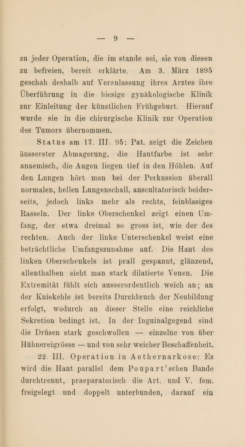 zu jeder Operation, die im stände sei, sie von diesen zu befreien, bereit erklärte. Am 3. März 1895 geschah deshalb auf Veranlassung ihres Arztes ihre Überführung in die hiesige gynäkologische Klinik zur Einleitung der künstlichen Frühgeburt. Hierauf wurde sie in die chirurgische Klinik zur Operation des Tumors übernommen. Status am 17. III. 95: Pat. zeigt die Zeichen äusserster Abmagerung, die Hautfarbe ist sehr anaemisch, die Augen liegen tief in den Höhlen. Auf den Lungen hört man bei der Perkussion überall normalen, hellen Lungenschall, auscultatorisch beider¬ seits, jedoch links mehr als rechts, feinblasiges Rasseln. Der linke Oberschenkel zeigt einen Um¬ fang, der etwa dreimal so gross ist, wie der des rechten. Auch der linke Unterschenkel weist eine beträchtliche Umfangszunahme auf. Die Haut des linken Oberschenkels ist prall gespannt, glänzend, allenthalben sieht man stark diktierte Venen. Die Extremität fühlt sich ausserordentlich weich an; an der Kniekehle ist bereits Durchbruch der Neubildung erfolgt, wodurch an dieser Stelle eine reichliche Sekretion bedingt ist. In der Inguinalgegend sind die Drüsen stark geschwollen — einzelne von über Hühnereigrösse — und von sehr weicher Beschaffenheit. 22. III. Operation in Aethernarkose: Es wird die Haut parallel dem Po upa rt’sehen Bande durchtrennt, praeparatoiisch die Art. und V. fern, freigelegt und doppelt unterbunden, darauf eiu