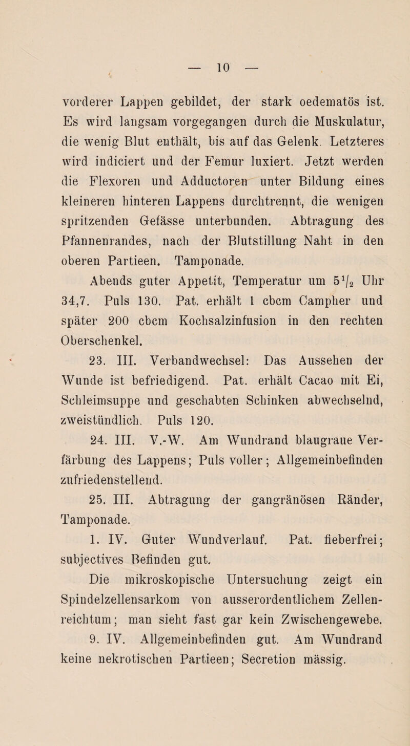 vorderer Lappen gebildet, der stark oedematös ist. Es wird langsam vorgegangen durch die Muskulatur, die wenig Blut enthält, bis auf das Gelenk. Letzteres wird indiciert und der Femur luxiert. Jetzt werden die Flexoren und Adductoren unter Bildung eines kleineren hinteren Lappens durchtrennt, die wenigen spritzenden Gefässe unterbunden. Abtragung des Pfannenrandes, nach der Blutstillung Naht in den oberen Partieen. Tamponade. Abends guter Appetit, Temperatur um 5% Uhr 34,7. Puls 130. Pat. erhält 1 cbcm Campher und später 200 cbcm Kochsalzinfusion in den rechten Oberschenkel. 23. III. Verbandwechsel: Das Aussehen der Wunde ist befriedigend. Pat. erhält Cacao mit Ei, Schleimsuppe und geschabten Schinken abwechselnd, zweistündlich. Puls 120. 24. III. V.-W. Am Wundrand blaugraue Ver¬ färbung des Lappens; Puls voller; Allgemeinbefinden zufriedenstellend. 25. III. Abtragung der gangränösen Ränder, Tamponade. 1. IV. Guter Wundverlauf. Pat. fieberfrei; subjectives Befinden gut. Die mikroskopische Untersuchung zeigt ein Spindelzellensarkom von ausserordentlichem Zellen¬ reichtum; man sieht fast gar kein Zwischengewebe. 9. IV. Allgemeinbefinden gut. Am Wundrand keine nekrotischen Partieen; Secretion mässig.