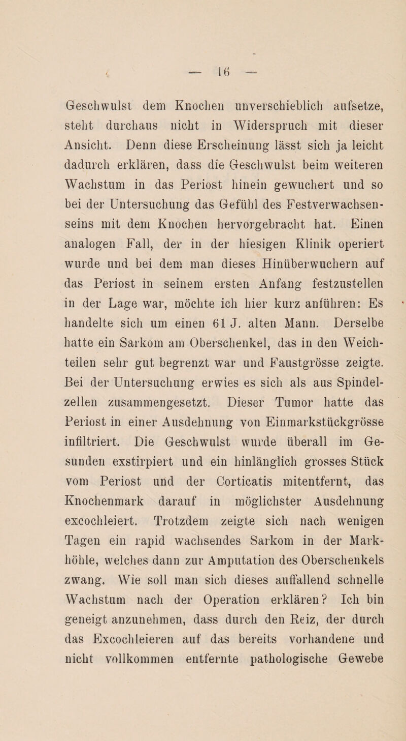 Geschwulst dem Knochen unverschieblich aufsetze, steht durchaus nicht in Widerspruch mit dieser Ansicht. Denn diese Erscheinung lässt sich ja leicht dadurch erklären, dass die Geschwulst beim weiteren Wachstum in das Periost hinein gewuchert und so bei der Untersuchung das Gefühl des Festverwachsen¬ seins mit dem Knochen hervorgebracht hat. Einen analogen Fall, der in der hiesigen Klinik operiert wurde und bei dem man dieses Hinüberwuchern auf das Periost in seinem ersten Anfang festzustellen in der Lage war, möchte ich hier kurz anführen: Es handelte sich um einen 61 J. alten Mann. Derselbe hatte ein Sarkom am Oberschenkel, das in den Weich¬ teilen sehr gut begrenzt war und Faustgrösse zeigte. Bei der Untersuchung erwies es sich als aus Spindel¬ zellen zusammengesetzt. Dieser Tumor hatte das Periost in einer Ausdehnung von Einmarkstückgrösse infiltriert. Die Geschwulst wurde überall im Ge¬ sunden exstirpiert und ein hinlänglich grosses Stück vom Periost und der Corticatis mitentfernt, das Knochenmark darauf in möglichster Ausdehnung excochleiert. Trotzdem zeigte sich nach wenigen Tagen ein rapid wachsendes Sarkom in der Mark¬ höhle, welches dann zur Amputation des Oberschenkels zwang. Wie soll man sich dieses auffallend schnelle Wachstum nach der Operation erklären? Ich bin geneigt anzunehmen, dass durch den Reiz, der durch das Excochleieren auf das bereits vorhandene und nicht vollkommen entfernte pathologische Gewebe