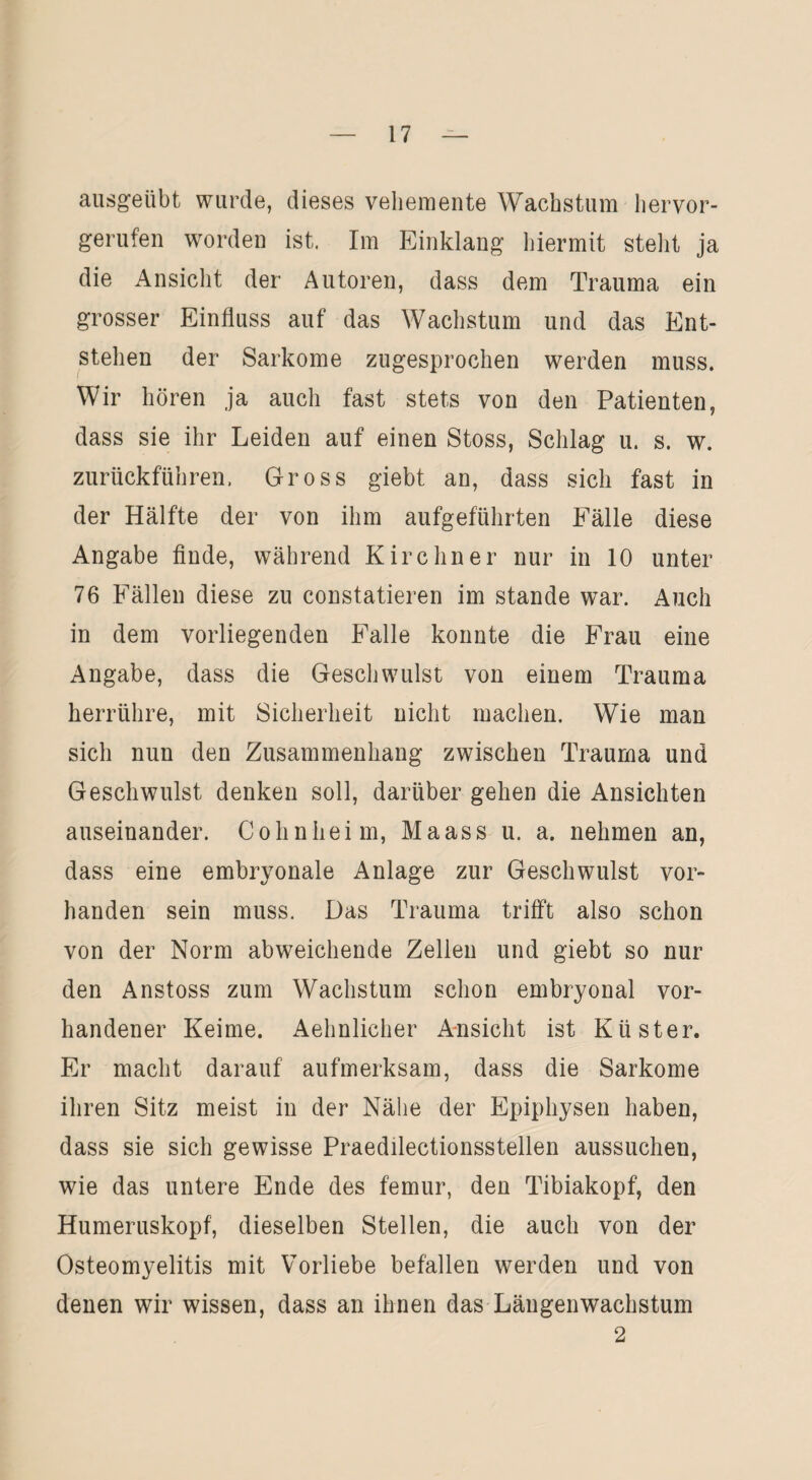 ausgeübt wurde, dieses vehemente Wachstum hervor¬ gerufen worden ist. Im Einklang hiermit stellt ja die Ansicht der Autoren, dass dem Trauma ein grosser Einfluss auf das Wachstum und das Ent¬ stehen der Sarkome zugesprochen werden muss. Wir hören ja auch fast stets von den Patienten, dass sie ihr Leiden auf einen Stoss, Schlag u. s. w. zurückführen. Gross giebt an, dass sich fast in der Hälfte der von ihm aufgeführten Fälle diese Angabe finde, während Kirchner nur in 10 unter 76 Fällen diese zu constatieren im stände war. Auch in dem vorliegenden Falle konnte die Frau eine Angabe, dass die Geschwulst von einem Trauma herrühre, mit Sicherheit nicht machen. Wie man sich nun den Zusammenhang zwischen Trauma und Geschwulst denken soll, darüber gehen die Ansichten auseinander. Cohnheim, Maass u. a. nehmen an, dass eine embryonale Anlage zur Geschwulst vor¬ handen sein muss. Das Trauma trifft also schon von der Norm abweichende Zellen und giebt so nur den Anstoss zum Wachstum schon embryonal vor¬ handener Keime. Aehnlieher Ansicht ist Küster. Er macht darauf aufmerksam, dass die Sarkome ihren Sitz meist in der Nähe der Epiphysen haben, dass sie sich gewisse Praedilectionsstellen aussuchen, wie das untere Ende des femur, den Tibiakopf, den Humeruskopf, dieselben Stellen, die auch von der Osteomyelitis mit Vorliebe befallen werden und von denen wir wissen, dass an ihnen das Längenwachstum 2