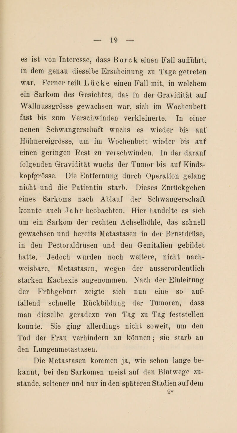 es ist von Interesse, dass Borck einen Fall auffükrt, in dem genau dieselbe Erscheinung zu Tage getreten war. Ferner teilt Lücke einen Fall mit, in welchem ein Sarkom des Gesichtes, das in der Gravidität auf Wallnussgrösse gewachsen war, sich im Wochenbett fast bis zum Verschwinden verkleinerte. In einer neuen Schwangerschaft wuchs es wieder bis auf Hiihnereigrösse, um im Wochenbett wieder bis auf einen geringen Rest zu verschwinden. In der darauf folgenden Gravidität wuchs der Tumor bis auf Kinds¬ kopfgrösse. Die Entfernung durch Operation gelang nicht und die Patientin starb. Dieses Zurückgehen eines Sarkoms nach Ablauf der Schwangerschaft konnte auch Jahr beobachten. Hier handelte es sich um ein Sarkom der rechten Achselhöhle, das schnell gewachsen und bereits Metastasen in der Brustdrüse, in den Pectoraldrüsen und den Genitalien gebildet hatte. Jedoch wurden noch weitere, nicht nach¬ weisbare, Metastasen, wegen der ausserordentlich starken Kachexie angenommen. Nach der Einleitung der Frühgeburt zeigte sich nun eine so auf¬ fallend schnelle Rückbildung der Tumoren, dass man dieselbe geradezu von Tag zu Tag feststellen konnte. Sie ging allerdings nicht soweit, um den Tod der Frau verhindern zu können; sie starb an den Lungenmetastasen. Die Metastasen kommen ja, wie schon lange be¬ kannt, bei den Sarkomen meist auf den Blutwege zu¬ stande, seltener und nur in den späteren Stadien auf dem 2*
