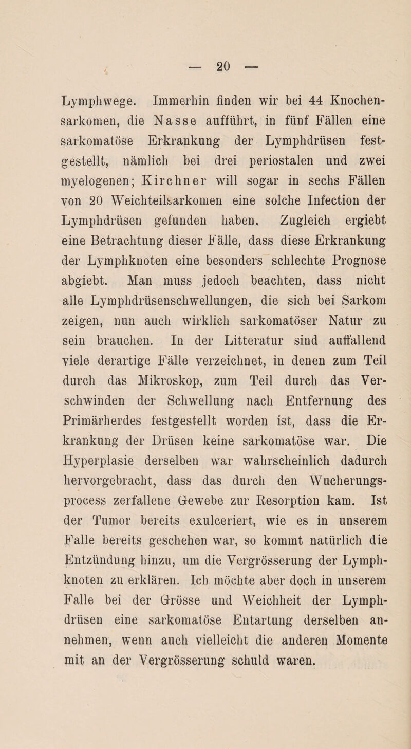 Lymphwege. Immerhin finden wir bei 44 Knochen¬ sarkomen, die Nasse aufführt, in fünf Fällen eine sarkomatöse Erkrankung der Lymphdriisen fest¬ gestellt, nämlich bei drei periostalen und zwei myelogenen; Kirchner will sogar in sechs Fällen von 20 Weichteilsarkomen eine solche Infection der Lymphdrüsen gefunden haben. Zugleich ergiebt eine Betrachtung dieser Fälle, dass diese Erkrankung der Lymphkuoten eine besonders schlechte Prognose abgiebt. Man muss jedoch beachten, dass nicht alle Lymphdrüsenschwellungen, die sich bei Sarkom zeigen, nun auch wirklich sarkomatöser Natur zu sein brauchen. In der Litteratur sind auffallend viele derartige Fälle verzeichnet, in denen zum Teil durch das Mikroskop, zum Teil durch das Ver¬ schwinden der Schwellung nach Entfernung des Primärherdes festgestellt worden ist, dass die Er¬ krankung der Drüsen keine sarkomatöse war. Die Hyperplasie derselben war wahrscheinlich dadurch hervorgebracht, dass das durch den Wucherungs- process zerfallene Gewebe zur Resorption kam. Ist der Tumor bereits exulceriert, wie es in unserem Falle bereits geschehen war, so kommt natürlich die Entzündung hinzu, um die Vergrösserung der Lymph¬ knoten zu erklären. Ich möchte aber doch in unserem Falle bei der Grösse und Weichheit der Lymph¬ drüsen eine sarkomatöse Entartung derselben an¬ nehmen, wenn auch vielleicht die anderen Momente mit an der Vergrösserung schuld waren.