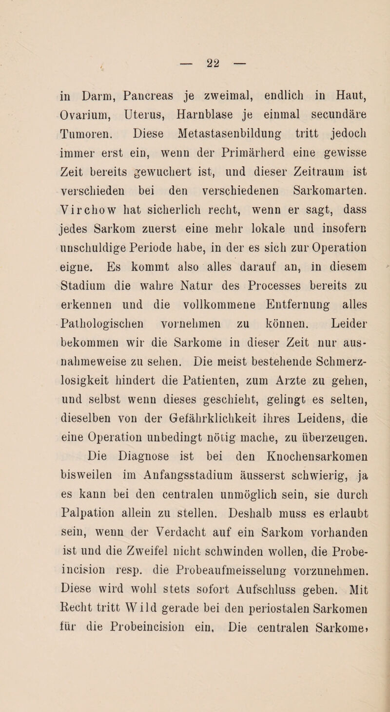 / in Darm, Pancreas je zweimal, endlich in Haut, Ovarium, Uterus, Harnblase je einmal secundäre Tumoren. Diese Metastasenbildung tritt jedoch immer erst ein, wenn der Primärherd eine gewisse Zeit bereits gewuchert ist, und dieser Zeitraum ist verschieden bei den verschiedenen Sarkomarten. Virciiow hat sicherlich recht, wenn er sagt, dass jedes Sarkom zuerst eine mehr lokale und insofern unschuldige Periode habe, in der es sich zur Operation eigne. Es kommt also alles darauf an, in diesem Stadium die wahre Natur des Processes bereits zu erkennen und die vollkommene Entfernung alles Pathologischen vornehmen zu können. Leider bekommen wir die Sarkome in dieser Zeit nur aus¬ nahmeweise zu sehen. Die meist bestehende Schmerz¬ losigkeit hindert die Patienten, zum Arzte zu gehen, und selbst wenn dieses geschieht, gelingt es selten, dieselben von der Gefährlichkeit ihres Leidens, die eine Operation unbedingt nötig mache, zu überzeugen. Die Diagnose ist bei den Knochensarkomen bisweilen im Anfangsstadium äusserst schwierig, ja es kann bei den centralen unmöglich sein, sie durch Palpation allein zu stellen. Deshalb muss es erlaubt sein, wenn der Verdacht auf ein Sarkom vorhanden ist und die Zweifel nicht schwinden wollen, die Probe- incision resp. die Probeaufmeisselung vorzunehmen. Diese wird wohl stets sofort Aufschluss geben. Mit Recht tritt Wild gerade bei den periostalen Sarkomen für die Probeincision ein, Die centralen Sarkome»