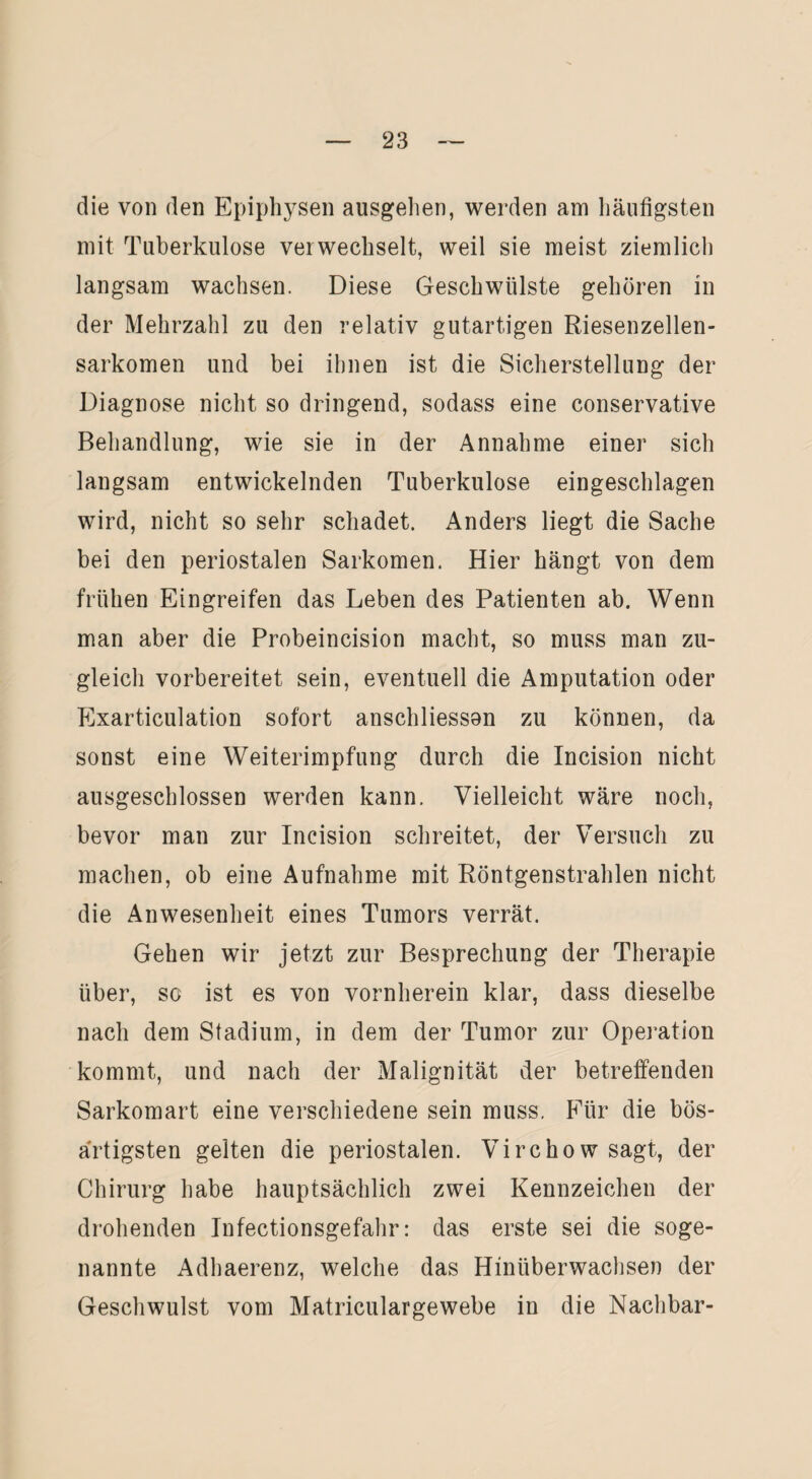 die von den Epiphysen ausgehen, werden am häufigsten mit Tuberkulose verwechselt, weil sie meist ziemlich langsam wachsen. Diese Geschwülste gehören in der Mehrzahl zu den relativ gutartigen Riesenzellen¬ sarkomen und bei ihnen ist die Sicherstellung der Diagnose nicht so dringend, sodass eine conservative Behandlung, wie sie in der Annahme einer sich langsam entwickelnden Tuberkulose eingeschlagen wird, nicht so sehr schadet. Anders liegt die Sache bei den periostalen Sarkomen. Hier hängt von dem frühen Eingreifen das Leben des Patienten ab. Wenn man aber die Probeincision macht, so muss man zu¬ gleich vorbereitet sein, eventuell die Amputation oder Exarticulation sofort anschliesson zu können, da sonst eine Weiterimpfung durch die Incision nicht ausgeschlossen werden kann. Vielleicht wäre noch, bevor man zur Incision schreitet, der Versuch zu machen, ob eine Aufnahme mit Röntgenstrahlen nicht die Anwesenheit eines Tumors verrät. Gehen wir jetzt zur Besprechung der Therapie über, so ist es von vornherein klar, dass dieselbe nach dem Stadium, in dem der Tumor zur Operation kommt, und nach der Malignität der betreffenden Sarkomart eine verschiedene sein muss. Für die bös¬ artigsten gelten die periostalen. Virchow sagt, der Chirurg habe hauptsächlich zwei Kennzeichen der drohenden Infectionsgefahr: das erste sei die soge¬ nannte Adhaerenz, welche das Hinüberwachsen der Geschwulst vom Matriculargewebe in die Nachbar-