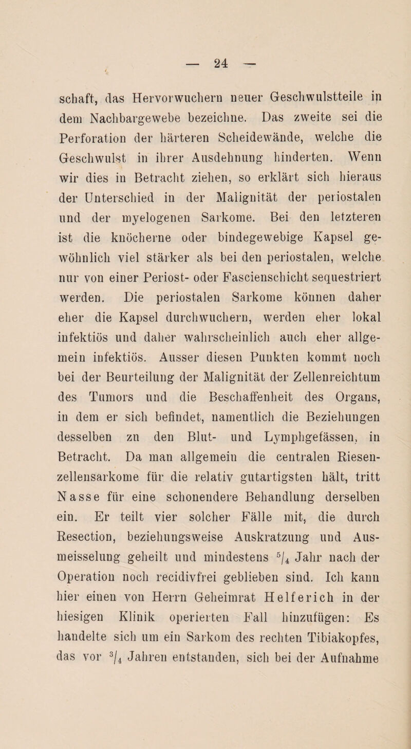 i Schaft, das Hervor wuchern neuer Gesell wulstteile in dem Nachbargewebe bezeichne. Das zweite sei die Perforation der härteren Scheidewände, welche die Geschwulst in ihrer Ausdehnung hinderten. Wenn wir dies in Betracht ziehen, so erklärt sich hieraus der Unterschied in der Malignität der periostalen und der myelogenen Sarkome. Bei den letzteren ist die knöcherne oder bindegewebige Kapsel ge¬ wöhnlich viel stärker als bei den periostalen, welche nur von einer Periost- oder Fascienschicht sequestriert werden. Die periostalen Sarkome können daher eher die Kapsel durch wuchern, werden eher lokal infektiös und daher wahrscheinlich auch eher allge¬ mein infektiös. Ausser diesen Punkten kommt noch bei der Beurteilung der Malignität der Zellenreichtum des Tumors und die Beschaffenheit des Organs, in dem er sich befindet, namentlich die Beziehungen desselben zu den Blut- und Lymphgefässen, in Betracht. Da man allgemein die centralen Riesen¬ zellensarkome für die relativ gutartigsten hält, tritt Nasse für eine schonendere Behandlung derselben ein. Er teilt vier solcher Fälle mit, die durch Resection, beziehungsweise Auskratzung und Aus- meisselung geheilt und mindestens 5/4 Jahr nach der Operation noch recidivfrei geblieben sind. Ich kann hier einen von Herrn Geheimrat Helfer ich in der hiesigen Klinik operierten Fall hinzufügen: Es handelte sich um ein Sarkom des rechten Tibiakopfes, das vor 3/4 Jahren entstanden, sich bei der Aufnahme