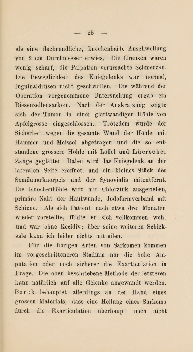als eine flaclirundliche, knochenharte Anschwellung von 2 cm Durchmesser erwies. Die Grenzen waren wenig scharf, die Palpation verursachte Schmerzen. Die Beweglichkeit des Kniegelenks war normal, Inguinaldrüsen nicht geschwollen. Die während der Operation vorgenommene Untersuchung ergab ein Riesenzellensarkom. Nach der Auskratzung zeigte sich der Tumor in einer glattwandigen Höhle von Apfelgrösse eingeschlossen. Trotzdem wurde der Sicherheit wegen die gesamte Wand der Höhle mit Hammer und Meissei abgetragen und die so ent¬ standene grössere Höhle mit Löffel und Lüerscher Zange geglättet. Dabei wird das Kniegelenk an der lateralen Seite eröffnet, und ein kleines Stück des Semilunarknorpels und der Synovialis mitentfernt. Die Knochenkohle wird mit Chlorzink ausgerieben, primäre Naht der Hautwunde, Jodoformverband mit Schiene. Als sich Patient nach etwa drei Monaten wieder vorstellte, fühlte er sich vollkommen wohl und war ohne Recidiv; über seine weiteren Schick¬ sale kann ich leider nichts mitteilen. Für die übrigen Arten von Sarkomen kommen im vorgeschritteneren Stadium nur die hohe Am¬ putation oder noch sicherer die Exarticulation in Frage. Die oben beschriebene Methode der letzteren kann natürlich auf alle Gelenke angewandt werden. Borck behauptet allerdings an der Hand eines grossen Materials, dass eine Heilung eines Sarkoms durch die Exarticulation überhaupt noch nicht