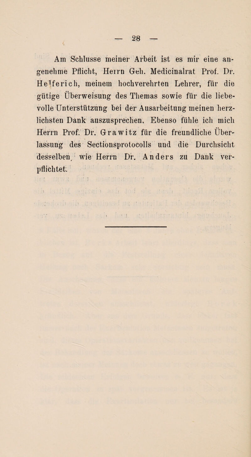 / Am Schlüsse meiner Arbeit ist es mir eine an¬ genehme Pflicht, Herrn Geh. Medicinalrat Prof. Dr. Helfe rieh, meinem hochverehrten Lehrer, für die gütige Überweisung des Themas sowie für die liebe¬ volle Unterstützung bei der Ausarbeitung meinen herz¬ lichsten Dank auszusprechen. Ebenso fühle ich mich _ • • Herrn Prof. Dr. Grawitz für die freundliche Über¬ lassung des Sectionsprotocolls und die Durchsicht desselben wie Herrn Dr. Anders zu Dank ver- * pflichtet.