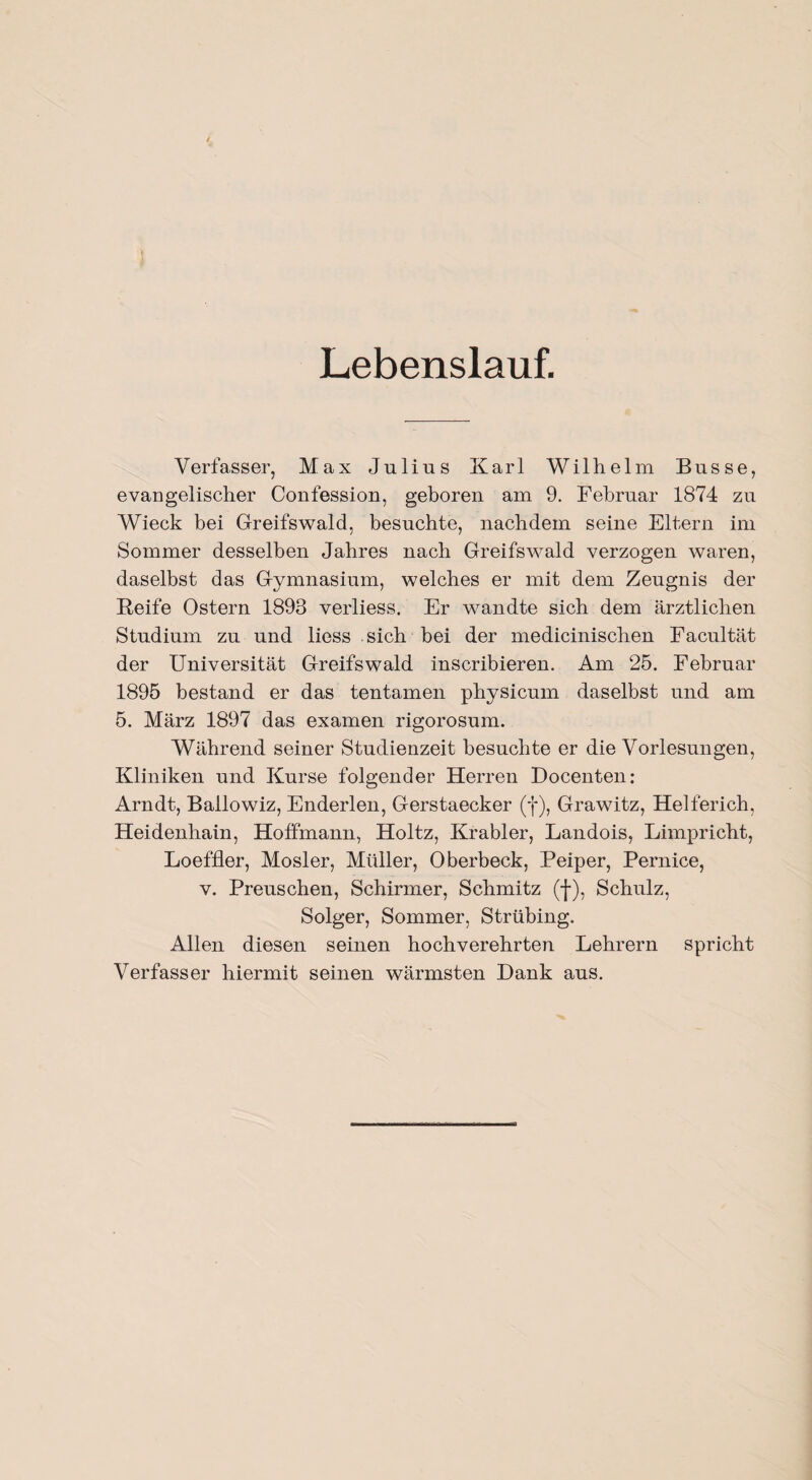 Lebenslauf. Verfasser, Max Julius Karl Wilhelm Busse, evangelischer Confession, geboren am 9. Februar 1874 zu Wieck bei Greifswald, besuchte, nachdem seine Eltern im Sommer desselben Jahres nach Greifswald verzogen waren, daselbst das Gymnasium, welches er mit dem Zeugnis der Reife Ostern 1893 verliess. Er wandte sich dem ärztlichen Studium zu und liess sich bei der medicinischen Facultät der Universität Greifswald inscribieren. Am 25. Februar 1895 bestand er das tentamen physicum daselbst und am 5. März 1897 das examen rigorosum. Während seiner Studienzeit besuchte er die Vorlesungen, Kliniken und Kurse folgender Herren Docenten: Arndt, Bailowiz, Enderlen, Gerstaecker (f), Grawitz, Helferich, Heidenhain, Hoffmann, Holtz, Krabler, Landois, Limpricht, Loeffler, Mosler, Müller, Oberbeck, Peiper, Pernice, v. Preuschen, Schirmer, Schmitz (f), Schulz, Solger, Sommer, Strübing. Allen diesen seinen hochverehrten Lehrern spricht Verfasser hiermit seinen wärmsten Dank aus.