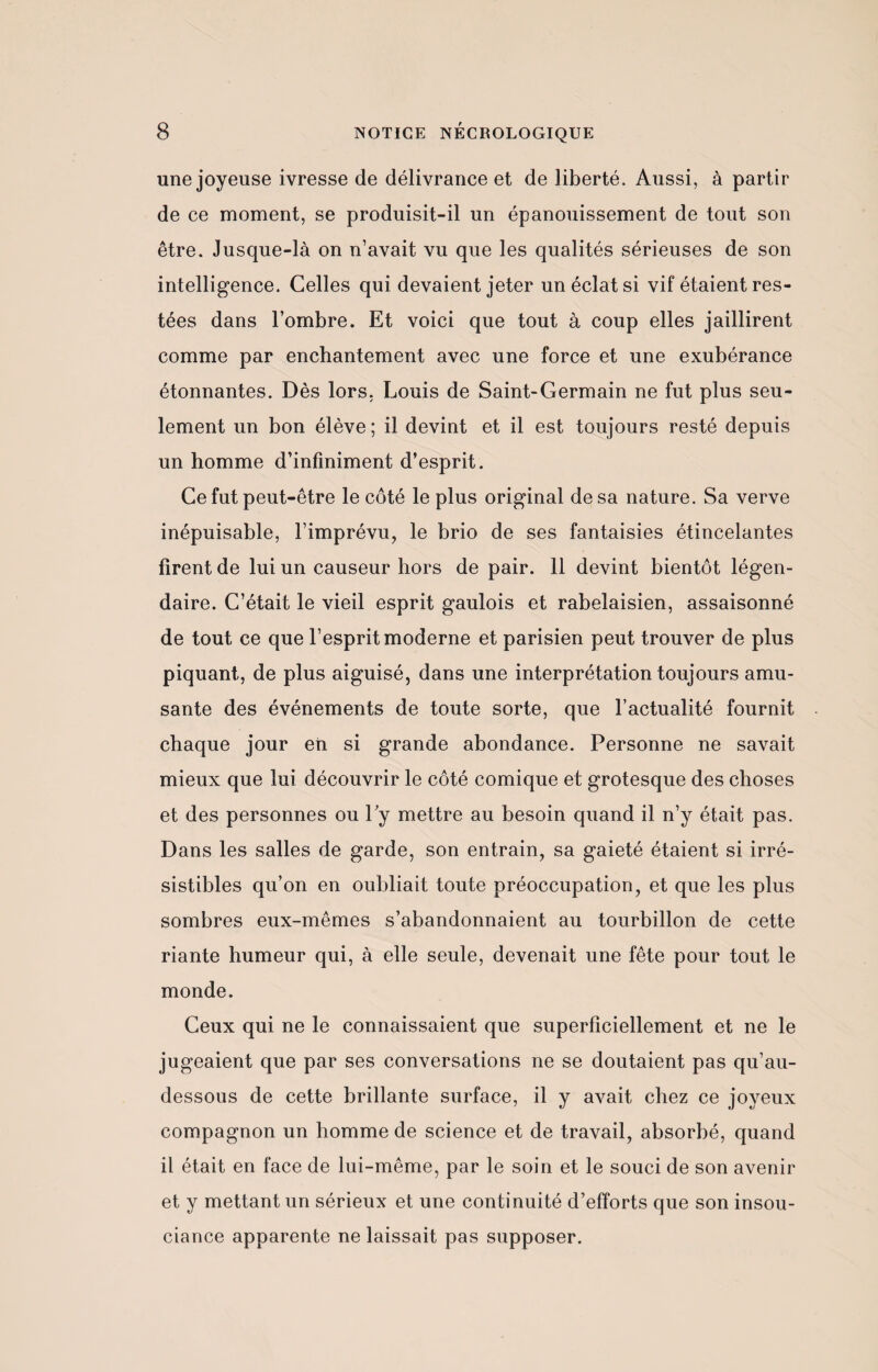 une joyeuse ivresse de délivrance et de liberté. Aussi, à partir de ce moment, se produisit-il un épanouissement de tout son être. Jusque-là on n’avait vu que les qualités sérieuses de son intelligence. Celles qui devaient jeter un éclat si vif étaient res¬ tées dans l’ombre. Et voici que tout à coup elles jaillirent comme par enchantement avec une force et une exubérance étonnantes. Dès lors, Louis de Saint-Germain ne fut plus seu¬ lement un bon élève ; il devint et il est toujours resté depuis un homme d’infiniment d’esprit. Ce fut peut-être le côté le plus original de sa nature. Sa verve inépuisable, l’imprévu, le brio de ses fantaisies étincelantes firent de lui un causeur hors de pair. 11 devint bientôt légen¬ daire. C’était le vieil esprit gaulois et rabelaisien, assaisonné de tout ce que l’esprit moderne et parisien peut trouver de plus piquant, de plus aiguisé, dans une interprétation toujours amu¬ sante des événements de toute sorte, que l’actualité fournit chaque jour en si grande abondance. Personne ne savait mieux que lui découvrir le côté comique et grotesque des choses et des personnes ou 1 y mettre au besoin quand il n’y était pas. Dans les salles de garde, son entrain, sa gaieté étaient si irré¬ sistibles qu’on en oubliait toute préoccupation, et que les plus sombres eux-mêmes s’abandonnaient au tourbillon de cette riante humeur qui, à elle seule, devenait une fête pour tout le monde. Ceux qui ne le connaissaient que superficiellement et ne le jugeaient que par ses conversations ne se doutaient pas qu’au- dessous de cette brillante surface, il y avait chez ce joyeux compagnon un homme de science et de travail, absorbé, quand il était en face de lui-même, par le soin et le souci de son avenir et y mettant un sérieux et une continuité d’efforts que son insou¬ ciance apparente ne laissait pas supposer.