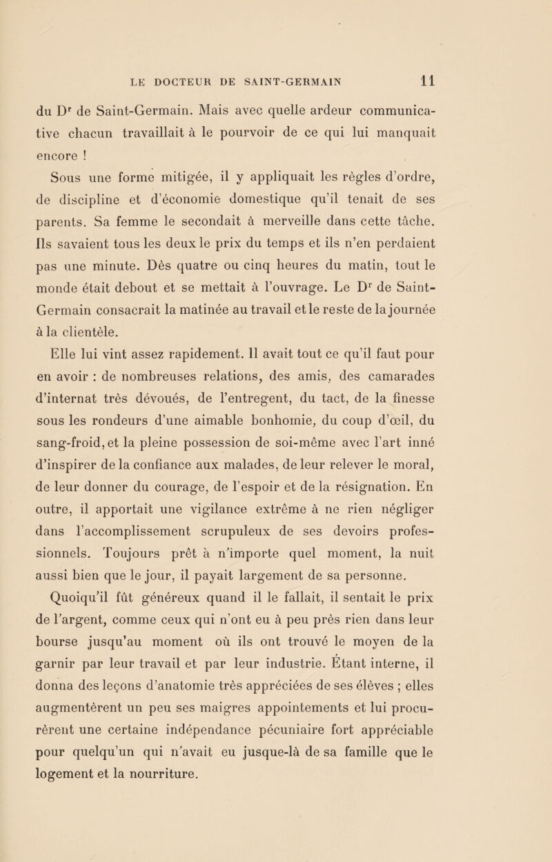 du Dr de Saint-Germain. Mais avec quelle ardeur communica¬ tive chacun travaillait à le pourvoir de ce qui lui manquait encore ! Sous une forme mitigée, il y appliquait les règles d’ordre, de discipline et d’économie domestique qu’il tenait de ses parents. Sa femme le secondait à merveille dans cette tâche. Ils savaient tous les deux le prix du temps et ils n’en perdaient pas une minute. Dès quatre ou cinq heures du matin, tout le monde était debout et se mettait à l’ouvrage. Le Dr de Saint- Germain consacrait la matinée au travail et le reste de la journée à la clientèle. Elle lui vint assez rapidement. 11 avait tout ce qu’il faut pour en avoir : de nombreuses relations, des amis, des camarades d’internat très dévoués, de l’entregent, du tact, de la finesse sous les rondeurs d’une aimable bonhomie, du coup d’œil, du sang-froid,et la pleine possession de soi-même avec l’art inné d’inspirer de la confiance aux malades, de leur relever le moral, de leur donner du courage, de l’espoir et de la résignation. En outre, il apportait une vigilance extrême à ne rien négliger dans l’accomplissement scrupuleux de ses devoirs profes¬ sionnels. Toujours prêt à n’importe quel moment, la nuit aussi bien que le jour, il payait largement de sa personne. Quoiqu’il fût généreux quand il le fallait, il sentait le prix de l’argent, comme ceux qui n’ont eu à peu près rien dans leur bourse jusqu’au moment où ils ont trouvé le moyen de la r garnir par leur travail et par leur industrie. Etant interne, il donna des leçons d’anatomie très appréciées de ses élèves ; elles augmentèrent un peu ses maigres appointements et lui procu¬ rèrent une certaine indépendance pécuniaire fort appréciable pour quelqu’un qui n’avait eu jusque-là de sa famille que le logement et la nourriture.