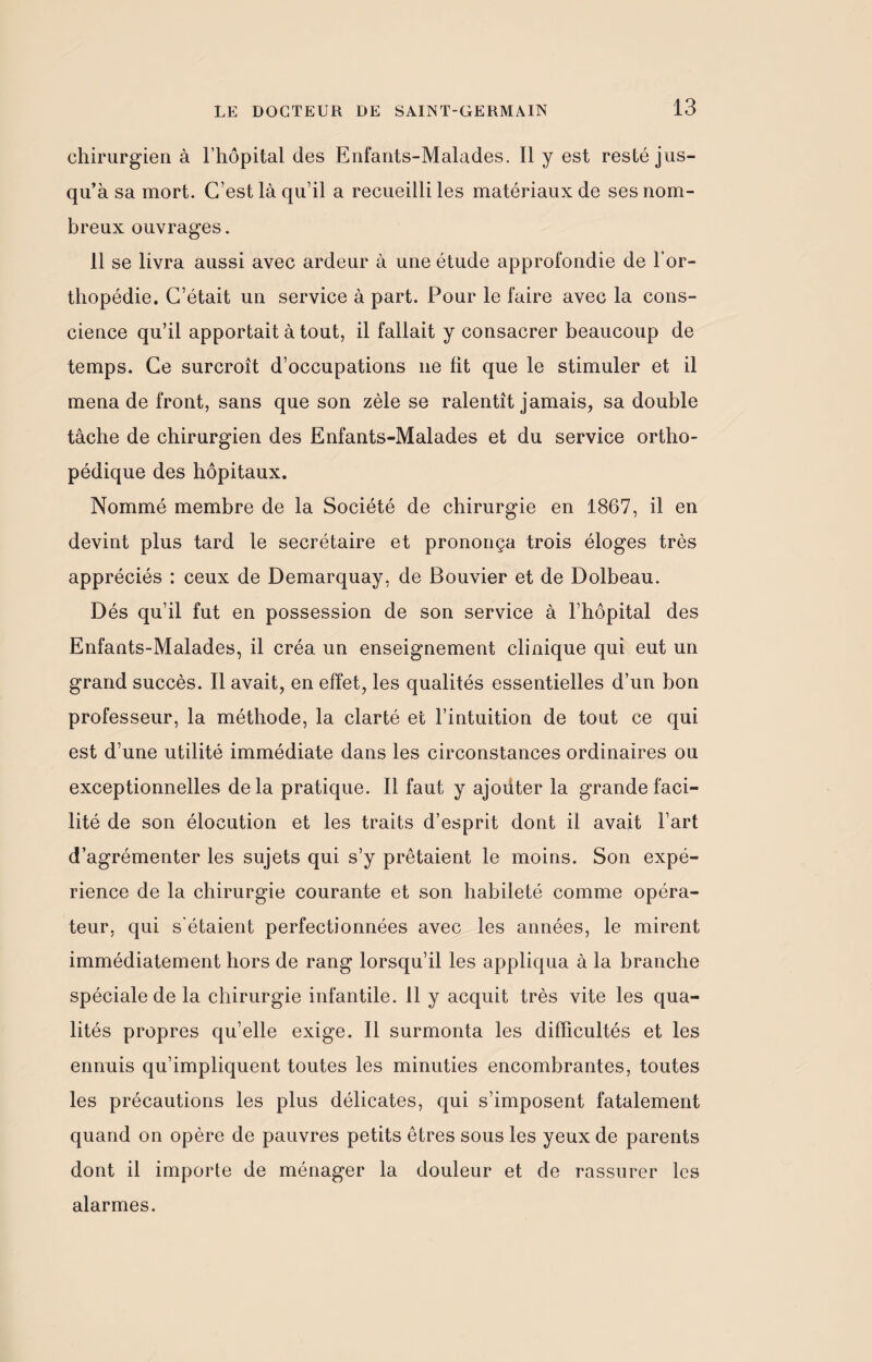 chirurgien à l’hôpital des Enfants-Malades. Il y est resté jus¬ qu’à sa mort. C’est là qu’il a recueilli les matériaux de ses nom¬ breux ouvrages. 11 se livra aussi avec ardeur à une étude approfondie de l’or¬ thopédie. C’était un service à part. Pour le faire avec la cons¬ cience qu’il apportait à tout, il fallait y consacrer beaucoup de temps. Ce surcroît d’occupations 11e fit que le stimuler et il mena de front, sans que son zèle se ralentît jamais, sa double tâche de chirurgien des Enfants-Malades et du service ortho¬ pédique des hôpitaux. Nommé membre de la Société de chirurgie en 1867, il en devint plus tard le secrétaire et prononça trois éloges très appréciés : ceux de Demarquay, de Bouvier et de Dolbeau. Dés qu’il fut en possession de son service à l’hôpital des Enfants-Malades, il créa un enseignement clinique qui eut un grand succès. Il avait, en effet, les qualités essentielles d’un bon professeur, la méthode, la clarté et l’intuition de tout ce qui est d’une utilité immédiate dans les circonstances ordinaires ou exceptionnelles delà pratique. Il faut y ajoüter la grande faci¬ lité de son élocution et les traits d’esprit dont il avait l’art d’agrémenter les sujets qui s’y prêtaient le moins. Son expé¬ rience de la chirurgie courante et son habileté comme opéra¬ teur, qui s'étaient perfectionnées avec les années, le mirent immédiatement hors de rang lorsqu’il les appliqua à la branche spéciale de la chirurgie infantile. 11 y acquit très vite les qua¬ lités propres qu’elle exige. 11 surmonta les difficultés et les ennuis qu’impliquent toutes les minuties encombrantes, toutes les précautions les plus délicates, qui s’imposent fatalement quand on opère de pauvres petits êtres sous les yeux de parents dont il importe de ménager la douleur et de rassurer les alarmes.