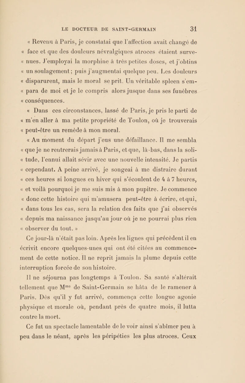 « Revenu à Paris, je constatai que l’affection avait changé de « face et que des douleurs névralgiques atroces étaient surve- « nues. J’employai la morphine à très petites doses, et j’obtins « un soulagement ; puis j’augmentai quelque peu. Les douleurs « disparurent, mais le moral se prit. Un véritable spleen s’em- « para de moi et je le compris alors jusque dans ses funèbres « conséquences. « Dans ces circonstances, lassé de Paris, je pris le parti de « m'en aller à ma petite propriété de Toulon, où je trouverais « peut-être un remède à mon moral. « Au moment du départ j’eus une défaillance. Il me sembla « que je ne rentrerais jamais à Paris, et que, là -bas, dans la soli- « tude, l’ennui allait sévir avec une nouvelle intensité. Je partis « cependant. A peine arrivé, je songeai à me distraire durant « ces heures si longues en hiver qui s’écoulent de 4 à 7 heures, « et voilà pourquoi je me suis mis à mon pupitre. Je commence « donc cette histoire qui m’amusera peut-être à écrire, et qui, « dans tous les cas, sera la relation des faits que j’ai observés « depuis ma naissance jusqu’au jour où je ne pourrai plus rien « observer du tout. » Ce jour-là n'était pas loin. Après les lignes qui précèdent il en écrivit encore quelques-unes qui ont été citées au commence¬ ment de cette notice. Il ne reprit jamais la plume depuis cette interruption forcée de son histoire. Il ne séjourna pas longtemps à Toulon. Sa santé s’altérait tellement que Mme de Saint-Germain se hâta de le ramener à Paris. D ès qu’il y fut arrivé, commença cette longue agonie physique et morale où, pendant près de quatre mois, il lutta contre la mort. Ce fut un spectacle lamentable de le voir ainsi s’abîmer peu à peu dans le néant, après les péripéties les plus atroces. Ceux