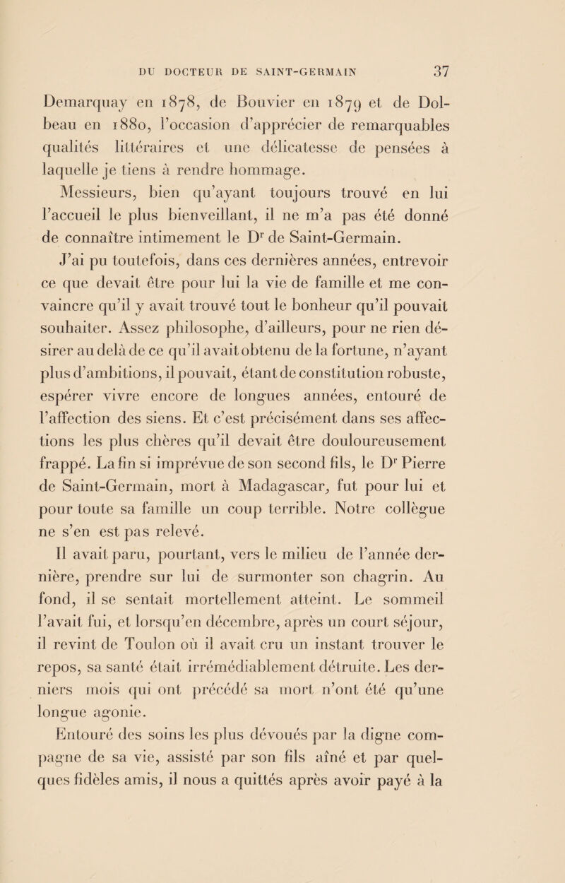 Demarquay en 1878, de Bouvier en 1879 et de Dol- beau en 1880, l’occasion d’apprécier de remarquables qualités littéraires et une délicatesse de pensées à laquelle je tiens à rendre hommage. Messieurs, bien qu’ayant toujours trouvé en lui l’accueil le plus bienveillant, il ne m’a pas été donné de connaître intimement le Dr de Saint-Germain. J’ai pu toutefois, dans ces dernières années, entrevoir ce que devait être pour lui la vie de famille et me con¬ vaincre qu’il y avait trouvé tout le bonheur qu’il pouvait souhaiter. Assez philosophe, d’ailleurs, pour ne rien dé¬ sirer au delà de ce qu’il avait obtenu de la fortune, n’ayant plus d’ambitions, il pouvait, étant de constitution robuste, espérer vivre encore de longues années, entouré de l’affection des siens. Et c’est précisément dans ses affec¬ tions les plus chères qu’il devait être douloureusement frappé. La fin si imprévue de son second fils, le Dr Pierre de Saint-Germain, mort à Madagascar, fut pour lui et pour toute sa famille un coup terrible. Notre collègue ne s’en est pas relevé. ïl avait paru, pourtant, vers le milieu de l’année der¬ nière, prendre sur lui de surmonter son chagrin. Au fond, il se sentait mortellement atteint. Le sommeil l’avait fui, et lorsqu’en décembre, après un court séjour, il revint de Toulon où il avait cru un instant trouver le repos, sa santé était irrémédiablement détruite. Les der¬ niers mois qui ont précédé sa mort n’ont été qu’une longue agonie. Entouré des soins les plus dévoués par la digne com¬ pagne de sa vie, assisté par son fils aîné et par quel¬ ques fidèles amis, il nous a quittés après avoir payé à la