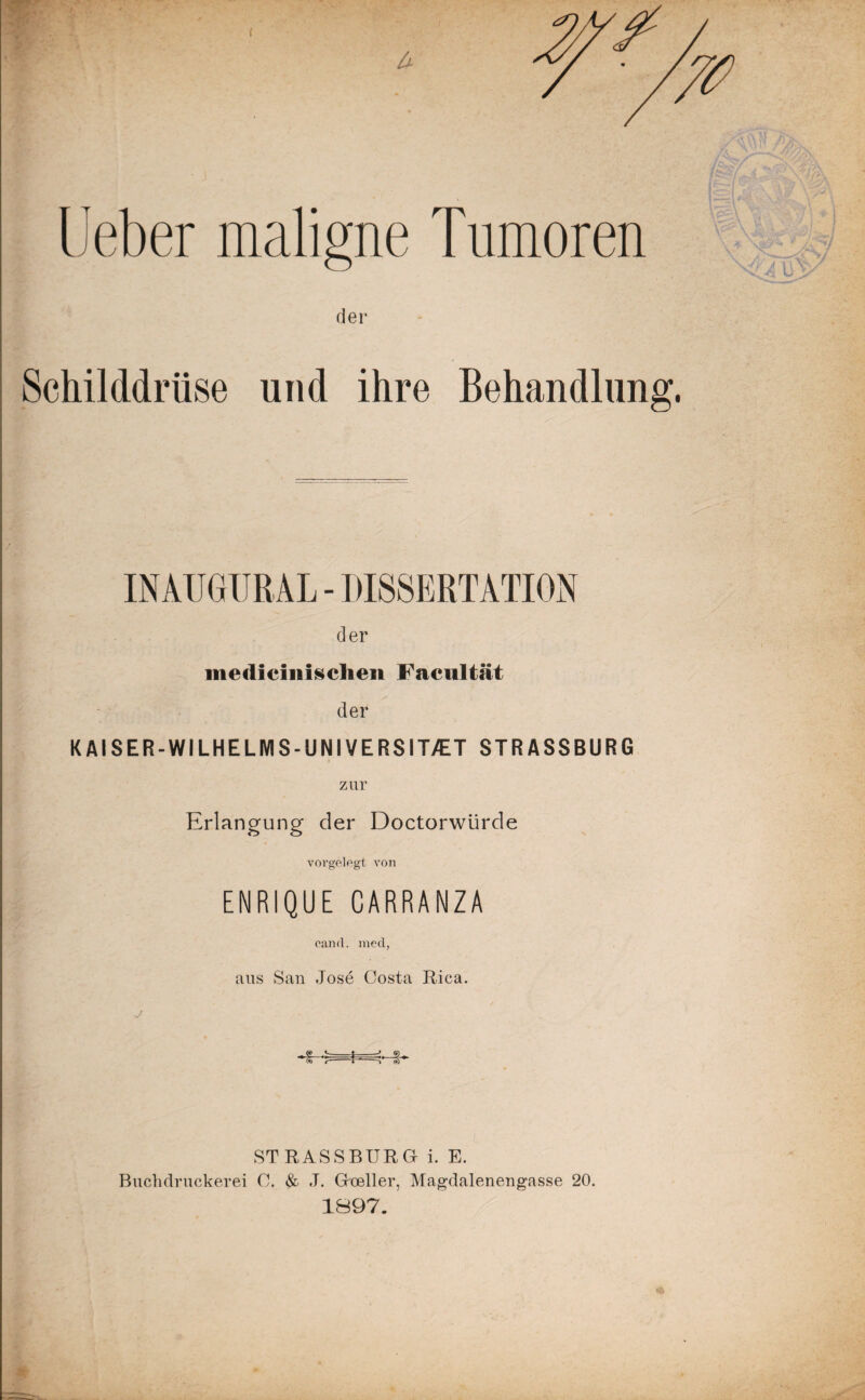 { lieber maligne Tumoren der Schilddrüse und ihre Behandlung IN AUGUR AL - DISSERTATION der medicinischen Facultät der K AI SER-WILHELMS-UNIVERSIT/ET STRASSBURG Erlangung der Doctorwürde vorgelegt von ENRIQUE CARRANZA earnt. mecl, aus San Jose Costa Rica. STRASSBURG i. E. Buchdruckerei C. & J. Goeller, Magdalenengasse 20. 1897.