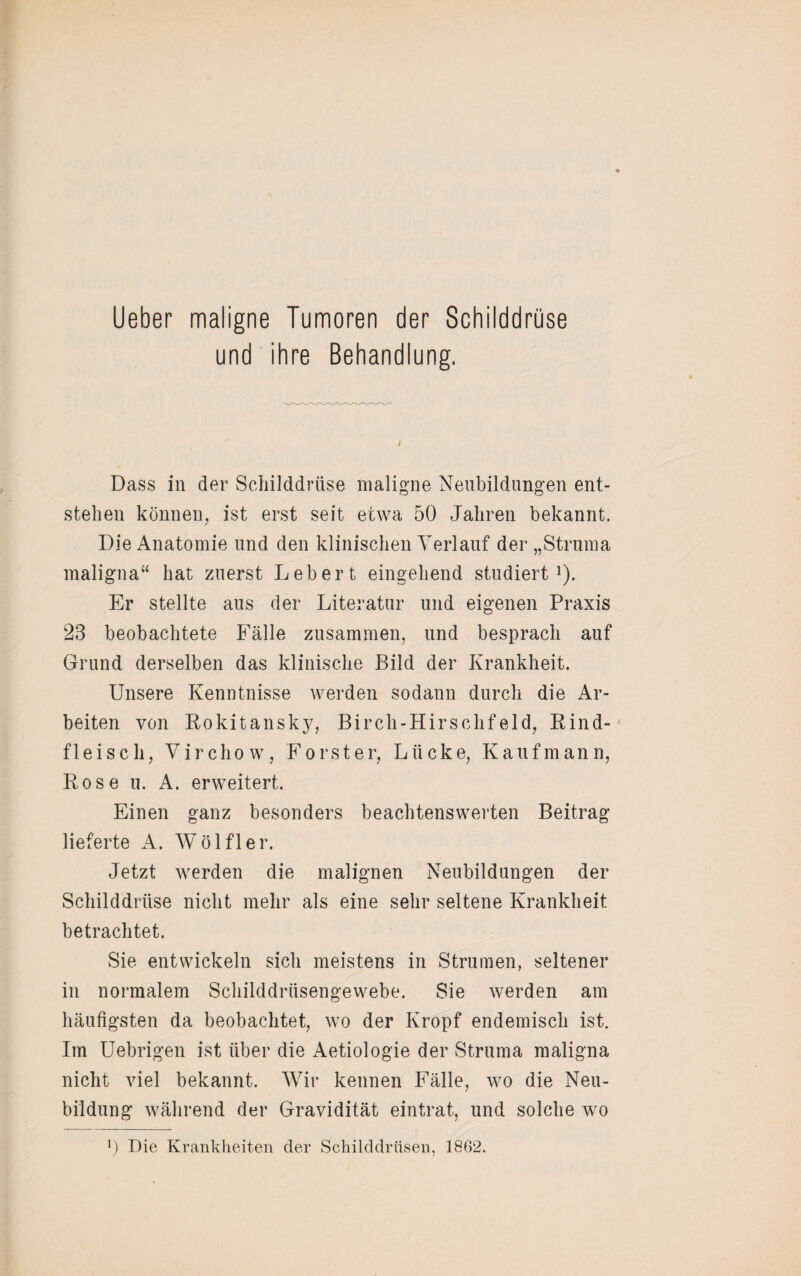 Lieber maligne Tumoren der Schilddrüse und ihre Behandlung. Dass in der Schilddrüse maligne Neubildungen ent¬ stehen können, ist erst seit etwa 50 Jahren bekannt. Die Anatomie und den klinischen Verlauf der „Struma maligna“ hat zuerst Lebert eingehend studiert1). Er stellte aus der Literatur und eigenen Praxis 23 beobachtete Fälle zusammen, und besprach auf Grund derselben das klinische Bild der Krankheit. Unsere Kenntnisse werden sodann durch die Ar¬ beiten von Rokitansk}7, Birch-Hirschfeld, Rind¬ fleisch, Virchow, Förster, Lücke, Kaufmann, Rose u. A. erweitert. Einen ganz besonders beachtenswerten Beitrag lieferte A. Wölfl er. Jetzt werden die malignen Neubildungen der Schilddrüse nicht mehr als eine sehr seltene Krankheit betrachtet. Sie entwickeln sich meistens in Strumen, seltener in normalem Schilddrüsengewebe. Sie werden am häufigsten da beobachtet, wo der Kropf endemisch ist. Im Uebrigen ist über die Aetiologie der Struma maligna nicht viel bekannt. Wir kennen Fälle, wo die Neu¬ bildung während der Gravidität eintrat, und solche wo