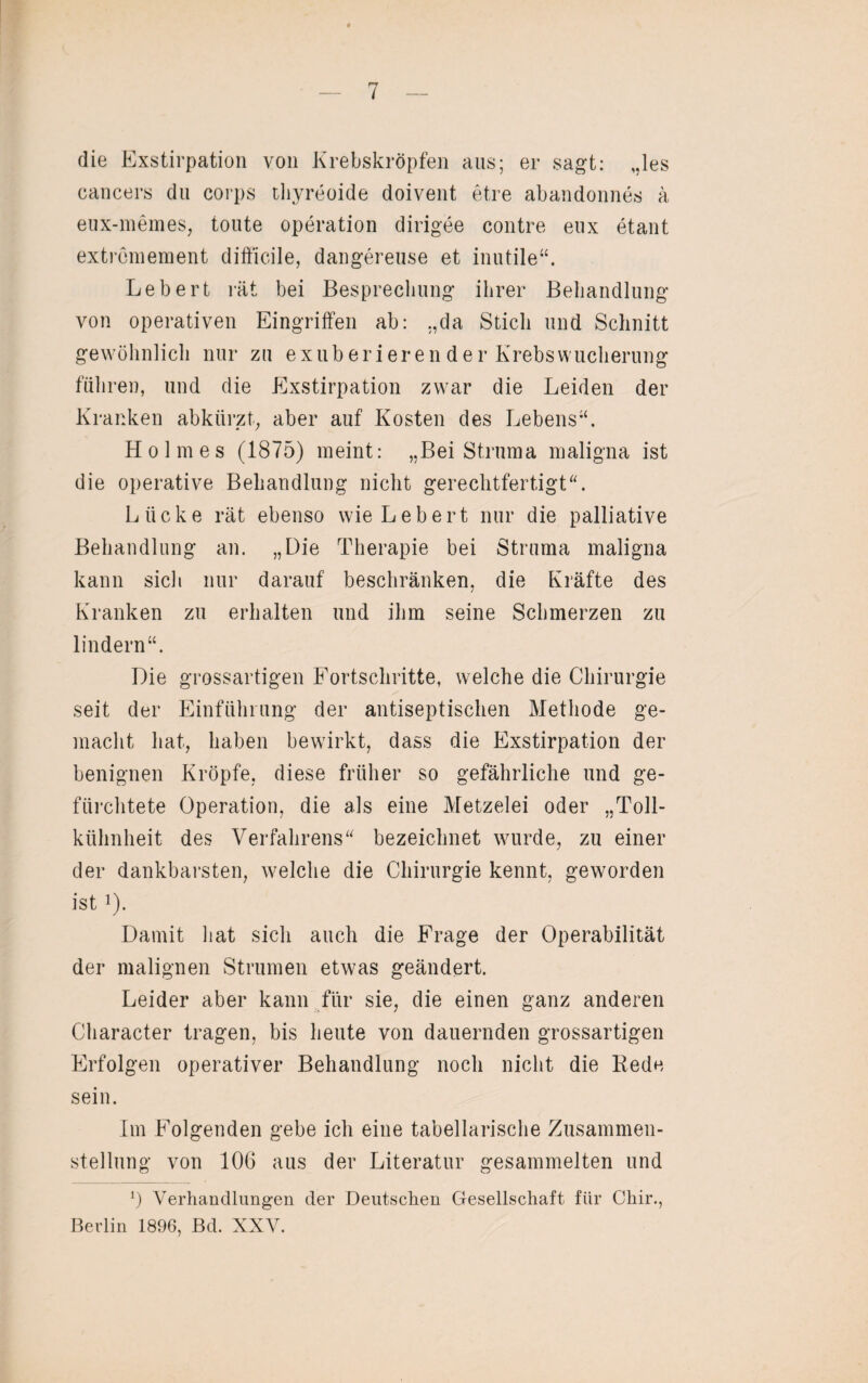 die Exstirpation von Krebskröpfen ans; er sagt: „les cancers do corps thyreoide doivent etre abandonnes ä eux-memes, tonte Operation dirigee contre enx etant extremement difficile, dangereuse et inutile“. Lebert rät bei Besprechung ihrer Behandlung von operativen Eingriffen ab: „da Stich und Schnitt gewöhnlich nur zu exub eri er en de r Krebswucherung führen, und die Exstirpation zwar die Leiden der Kranken abkürzt, aber auf Kosten des Lebens“. Holmes (1875) meint: „Bei Struma maligna ist die operative Behandlung nicht gerechtfertigt“. L ii ck e rät ebenso wie Lebert nur die palliative Behandlung an. „Die Therapie bei Struma maligna kann sich nur darauf beschränken, die Kräfte des Kranken zu erhalten und ihm seine Schmerzen zu lindern“. Die grossartigen Fortschritte, welche die Chirurgie seit der Einführung der antiseptischen Methode ge¬ macht hat, haben bewirkt, dass die Exstirpation der benignen Kröpfe, diese früher so gefährliche und ge¬ fürchtete Operation, die als eine Metzelei oder „Toll¬ kühnheit des Verfahrens“ bezeichnet wurde, zu einer der dankbarsten, welche die Chirurgie kennt, geworden ist !). Damit hat sich auch die Frage der Operabilität der malignen Strumen etwas geändert. Leider aber kann für sie, die einen ganz anderen Character tragen, bis heute von dauernden grossartigen Erfolgen operativer Behandlung noch nicht die Bede sein. Im Folgenden gebe ich eine tabellarische Zusammen¬ stellung von 106 aus der Literatur gesammelten und l) Verhandlungen der Deutschen Gesellschaft für Chir., Berlin 1896, Bel. XXV.