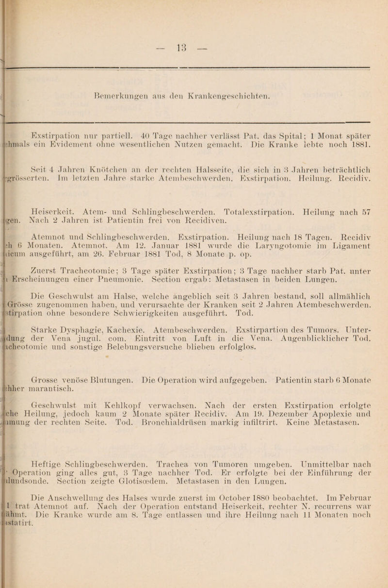 hmals ein Evidement ohne wesentlichen Nutzen gemacht. Die Kranke lebte noch 1881. Seit 4 Jahren Knötchen an der rechten Halsseite, die sich in 8 Jahren beträchtlich grösserten. Im letzten Jahre starke Atembeschwerden. Exstirpation. Heil ung. Recidiv. Heiserkeit. Atem- und Schlingbeschwerden. Totalexstirpation. Heilung nach 57 gen. Nach 2 Jahren ist Patientin frei von Recidiven. Atemnot und Schlingbeschwerden. Exstirpation. Heilung nach 18 Tagen. Recidiv sh G Monaten. Atemnot. Am 12. Januar 1881 wurde die Laryngotomie im Ligament licum ausgeführt, am 26. Februar 1881 Tod, 8 Monate p. op. ü Zuerst Tracheotomie; 3 Tage später Exstirpation; 3 Tage nachher starb Pat. unter t Erscheinungen einer Pneumonie. Section ergab: Metastasen in beiden Lungen. Die Geschwulst am Halse, welche angeblich seit 3 Jahren bestand, soll allmählich : Grösse zugenommen haben, und verursachte der Kranken seit 2 Jahren Atembeschwerden, tirpation ohne besondere Schwierigkeiten ausgeführt. Tod. Starke Dysphagie, Kachexie. Atembeschwerden. Exstirpartion des Tumors. TJnter- dung der Vena jugul. com. Eintritt von Luft in die Vena. Augenblicklicher Tod. icheotomie und sonstige Belebungsversuche blieben erfolglos. Grosse venöse Blutungen. Die Operation wird aufgegeben. Patientin starb G Monate :hher marantisch. / Geschwulst mit Kehlkopf verwachsen. Nach der ersten Exstirpation erfolgte che Heilung, jedoch kaum 2 Monate später Recidiv. Am 19. Dezember Apoplexie und lmung der rechten Seite. Tod. Bronchialdrüsen markig infiltrirt. Keine Metastasen. Heftige Schlingbeschwerden. Trachea von Tumoren umgeben. Unmittelbar nach ' Operation ging alles gut, 3 Tage nachher Tod. Er erfolgte bei der Einführung der dundsonde. Section zeigte Glotisoedem. Metastasen in den Lungen. Die Anschwellung des Halses wurde zuerst im Öctober 1880 beobachtet. Im Februar 1 trat Atemnot auf. Nach der Operation entstand Heiserkeit, rechter N. recurrens war lähmt. Die Kranke wurde am 8. Tage entlassen und ihre Heilung nach 11 Monaten noch »statirt.