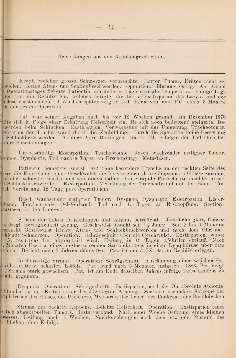 Kropf, welcher grosse Schmerzen verursachte. Harter Tumor, Drüsen nicht ge- wollen. Keine Atem- und Schlingbeschwerden. Operation: Blutung gering. Am Abend Operationstages heberte Patientin, am anderen Tage normale Temperatur. Einige Tage ter trat ein Recidiv ein, welches nötigte, die totale Exstirpation des Larynx und der ichea vorzunehmen. 2 Wochen später zeigten sich Recidiven und Pat. starb 3 Monate h der ersten Operation. Pat. war seiner Angaben nach bis vor 12 Wochen gesund. Im Dezember 1878 ■ llte sich n Folge einer Erkältung Heiserkeit ein, die sich noch bedeutend steigerte. Be- werden beim Schlucken. Exstirpation: Verwachsung mit der Umgebung. Tracheotomie, •foration der Trachealwand durch die Neubildung. Durch die Operation keine Besserung c Schluckbeschwerden. Anfangs April Blutungen; am 14. III. erfolgte der Tod ohne be- dere Erscheinungen. Unvollständige Exstirpation. Tracheotomie. Rasch wachsender maligner Tumor, spnoe, Dysphagie, Tod nach 6 Tagen an Erschöpfung. Metastasen. Patientin bemerkte zuerst 1872 ohne besondere Ursache an der rechten Seite des lses die Entstehung einer Geschwulst, die bis vor einem Jahre langsam an Grösse zunahm, m aber schneller wuchs, und seit einem halben Jahre rapide Fortschritte machte. Atem- 1 Schluckbeschwerden. Exstirpation. Vernähung der Trachealwand mit der Haut. Tod ch Verblutung, 12 Tage post operationem. Rasch wachsender maligner Tumor. Dyspnoe, Dysphagie, Exstirpation. Lister- 4 band. Tracheotomie, Oel-Verband. Tod nach 15 Tagen an Erschöpfung. Section: Itastasen in den Lungen. Struma der linken Drüsenlappen und Isthmus betreffend. Oberfläche glatt, Consis- 1z desgl. Beweglichkeit gering. Geschwulst besteht seit 1,2 Jahre. Seit 2 bis 3 Monaten ursacht Geschwulst leichte Atem- und Schluckbeschwerden und nach dem Ohr aus- ihlende Schmerzen. Operation: Schrägschnitt über die Geschwulst. Exstirpation, wobei ■ N. recurrens frei abpräparirt wird. Heilung in 13 Tagen, afebriler Verlauf. Nach !; Monaten Exstirp. eines mestastasirenden Sarcomknotens in einer Lymphdrtise über dem rnum. Bericht nach 3 Jahren (März 88). Pat. ist am 7. IX. 85. an Recidiv erlegen. Rechtsseitige Struma. Operation: Schrägschnitt. Ausräumung einer weichen Ge- wulst mittelst scharfen Löffels. Pat. wird nach 3 Monaten entlassen. 1883, Pat. zeigt i, Struma stark geAvachsen. Pat. ist am Ende desselben Jahres infolge ihres Leidens zu .mde gegangen. Dyspnoe. Operation: Schrägschnitt. Exstirpation, nach der Op. absolute Aphonie. - Stunden p. op. Exitus unter beschleunigter Atmung. Section: secundäre Sarcome der nphdrüsen des Halses, des Pericards, Myocards, der Leber, des Pankreas, der Bauchdecken • Struma des rechten Lappens. Leichte Heiserkeit. Operation : Exstirpation eines tnlich abgekapselten Tumors. Listerverband. Nach einer Woche Oeffnung eines kleinen »scesses. Heilung nach 4 Wochen, Nachforschungen nach dem jetztigem Zustand des blieben ohne Erfolg.