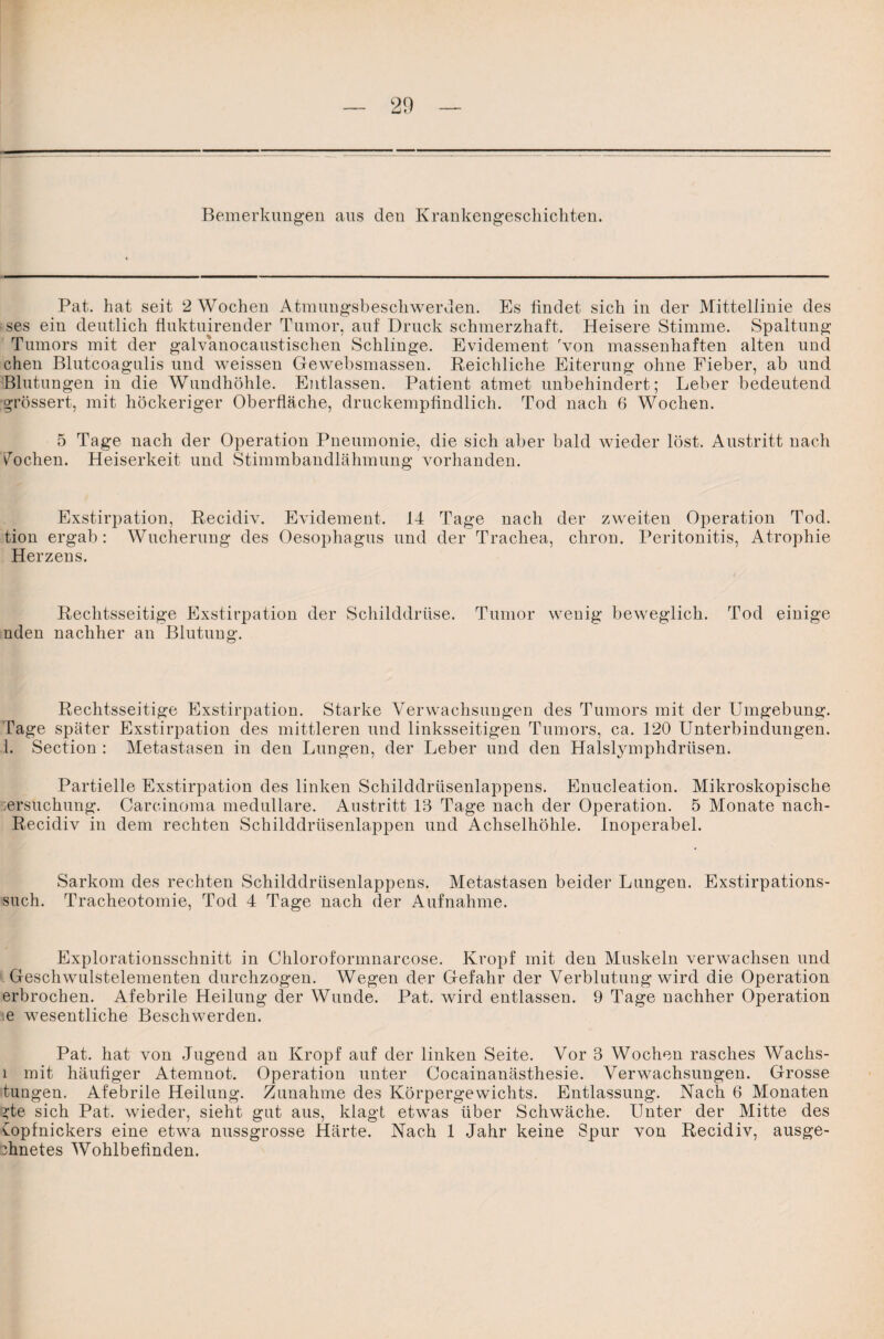 Pat. hat seit 2 Wochen Atmungsbeschwerden. Es findet sich in der Mittellinie des fcses ein deutlich fluktuirender Tumor, auf Druck schmerzhaft. Heisere Stimme. Spaltung Tumors mit der galvanocaustischen Schlinge. Evidement Ton massenhaften alten und chen Blutcoagulis und weissen Gewebsmassen. Reichliche Eiterung ohne Fieber, ab und Blutungen in die Wundhöhle. Entlassen. Patient atmet unbehindert; Leber bedeutend grösser!, mit höckeriger Oberfläche, druckempfindlich. Tod nach 6 Wochen. 5 Tage nach der Operation Pneumonie, die sich aber bald wieder löst. Austritt nach Vochem Heiserkeit und Stimmbandlähmung vorhanden. Exstirpation, Recidiv. Evidement. 14 Tage nach der zweiten Operation Tod. tion ergab: Wucherung des Oesophagus und der Trachea, chron. Peritonitis, Atrophie Herzens. Rechtsseitige Exstirpation der Schilddrüse. Tumor wenig beweglich. Tod einige nden nachher an Blutung. Rechtsseitige Exstirpation. Starke Verwachsungen des Tumors mit der Umgebung. Tage später Exstirpation des mittleren und linksseitigen Tumors, ca. 120 Unterbindungen. 1. Section : Metastasen in den Lungen, der Leber und den Halslymphdriisen. Partielle Exstirpation des linken Schilddrüsenlappens. Enucleation. Mikroskopische jersuchung. Carcinoma medulläre. Austritt 13 Tage nach der Operation. 5 Monate nach- Recidiv in dem rechten Schilddrüsenlappen und Achselhöhle. Inoperabel. Sarkom des rechten Schilddrüsenlappens. Metastasen beider Lungen. Exstirpations¬ such. Tracheotomie, Tod 4 Tage nach der Aufnahme. Explorationsschnitt in Chloroformnarcose. Kropf mit den Muskeln verwachsen und Geschwulstelementen durchzogen. Wegen der Gefahr der Verblutung wird die Operation erbrochen. Afebrile Heilung der Wunde. Pat. wird entlassen. 9 Tage nachher Operation ie wesentliche Beschwerden. Pat. hat von Jugend an Kropf auf der linken Seite. Vor 3 Wochen rasches Wachs- l mit häufiger Atemnot. Operation unter Cocainanästhesie. Verwachsungen. Grosse tungen. Afebrile Heilung. Zunahme des Körpergewichts. Entlassung. Nach 6 Monaten ?te sich Pat. wieder, sieht gut aus, klagt etwas über Schwäche. Unter der Mitte des Copfnickers eine etwa nussgrosse Härte. Nach 1 Jahr keine Spur von Recidiv, ausge- dinetes Wohlbefinden.