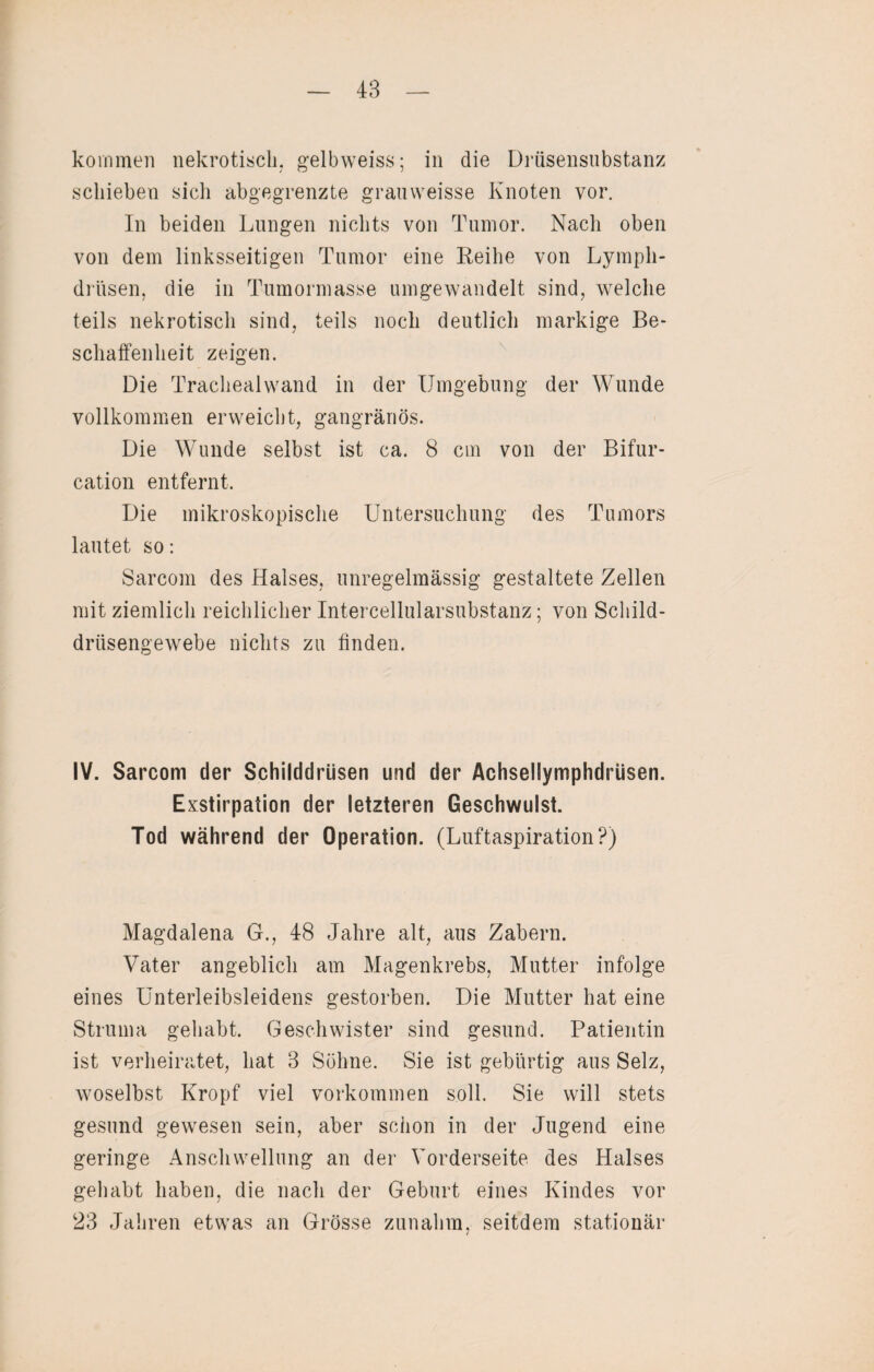 kommen nekrotisch, gelbweiss; in die Drüsensubstanz schieben sich abgegrenzte grauweisse Knoten vor. In beiden Lungen nichts von Tumor. Nach oben von dem linksseitigen Tumor eine Reihe von Lympli- driisen, die in Tumormasse umgewandelt sind, welche teils nekrotisch sind, teils noch deutlich markige Be¬ schaffenheit zeigen. Die Trachealwand in der Umgebung der Wunde vollkommen erweicht, gangränös. Die Wunde selbst ist ca. 8 cm von der Bifur- cation entfernt. Die mikroskopische Untersuchung des Tumors lautet so: Sarcom des Halses, unregelmässig gestaltete Zellen mit ziemlich reichlicher Intercellularsubstanz; von Schild¬ drüsengewebe nichts zu finden. IV. Sarcom der Schilddrüsen und der Achsellymphdrüsen. Exstirpation der letzteren Geschwulst. Tod während der Operation. (Luftaspiration?) Magdalena G., 48 Jahre alt, aus Zabern. Vater angeblich am Magenkrebs, Mutter infolge eines Unterleibsleidens gestorben. Die Mutter hat eine Struma gehabt. Geschwister sind gesund. Patientin ist verheiratet, hat 3 Söhne. Sie ist gebürtig aus Selz, woselbst Kropf viel Vorkommen soll. Sie will stets gesund gewesen sein, aber schon in der Jugend eine geringe Anschwellung an der Vorderseite des Halses gehabt haben, die nach der Geburt eines Kindes vor 23 Jahren etwas an Grösse zunahm, seitdem stationär