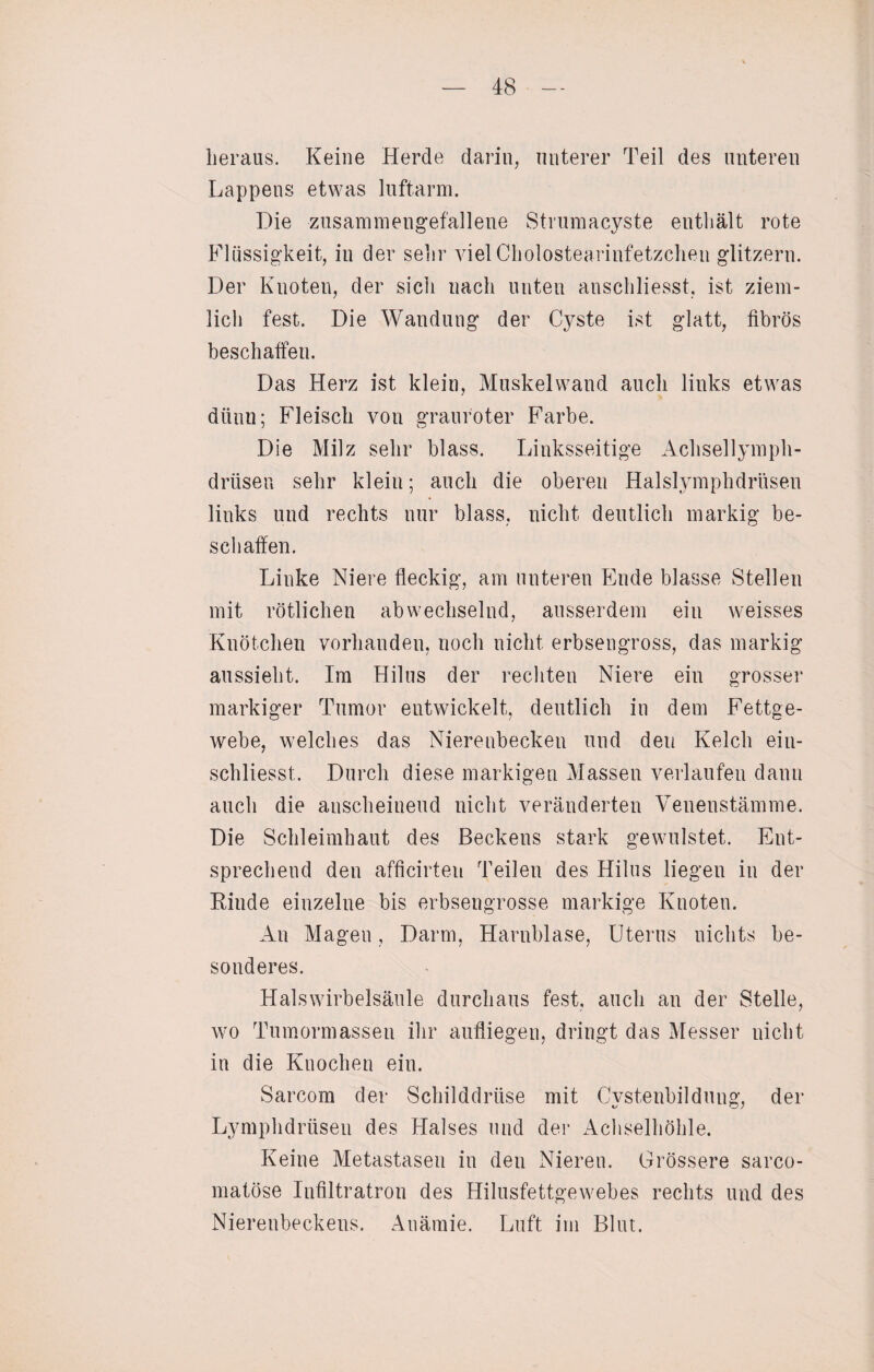 heraus. Keine Herde darin, unterer Teil des unteren Lappens etwas luftarm. Die zusammengefallene Strumacyste enthält rote Flüssigkeit, in der sehr vielCholostearinfetzchen glitzern. Der Knoten, der sich nach unten anschliesst. ist ziem¬ lich fest. Die Wandung der Cyste ist glatt, fibrös beschaffen. Das Herz ist klein, Muskelwand auch links etwas dünn; Fleisch von grauroter Farbe. Die Milz sehr blass. Linksseitige Achsellymph- driisen sehr klein; auch die oberen Halslymphdrüsen links und rechts nur blass, nicht deutlich markig be¬ schaffen. Linke Niere fleckig, am unteren Ende blasse Stellen mit rötlichen abwechselnd, ausserdem ein weisses Knötchen vorhanden, noch nicht erbsengross, das markig aussieht. Im Hilus der rechten Niere ein grosser markiger Tumor entwickelt, deutlich in dem Fettge¬ webe, welches das Nierenbecken und den Kelch ein- schliesst. Durch diese markigen Massen verlaufen dann auch die anscheinend nicht veränderten Venenstämme. Die Schleimhaut des Beckens stark gewulstet. Ent¬ sprechend den afficirteu Teilen des Hilus liegen in der Rinde einzelne bis erbsengrosse markige Knoten. An Magen, Darm, Harnblase, Uterus nichts be¬ sonderes. Halswirbelsäule durchaus fest, auch an der Stelle, wro Tumormassen ihr aufliegen, dringt das Messer nicht in die Knochen ein. Sarcom der Schilddrüse mit Cystenbildung, der Lymphdrüsen des Halses und der Achselhöhle. Keine Metastasen in den Nieren. Grössere sarco- matöse Infiltratron des Hilusfettgewebes rechts und des Nierenbeckens. Anämie. Luft im Blut.