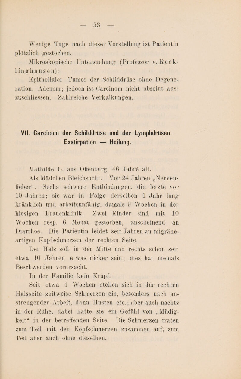 Wenige Tage nach dieser Vorstellung ist Patientin plötzlich gestorben. Mikroskopische Untersuchung (Professor v. Reck- 1 i n g h a u s e n) : Epithelialer Tumor der Schilddrüse ohne Degene¬ ration. Adenom; jedoch ist Carcinom nicht absolut aus- zuschliessen. Zahlreiche Verkalkungen. VII. Carcinom der Schilddrüse und der Lymphdrüsen. Exstirpation — Heilung. Mathilde L. aus Offenburg, 46 Jahre alt. Als Mädchen Bleichsucht. Vor 24 Jahren „Nerven¬ fieber“. Sechs schwere Entbindungen, die letzte vor 10 Jahren; sie war in Folge derselben 1 Jahr lang- kränklich und arbeitsunfähig, damals 9 Wochen in der hiesigen Frauenklinik. Zwei Kinder sind mit 10 Wochen resp. 6 Monat gestorben, anscheinend an Diarrhoe. Die Patientin leidet seit Jahren an migräne¬ artigen Kopfschmerzen der rechten Seite. Der Hals soll in der Mitte und rechts schon seit etwa 10 Jahren etwas dicker sein; dies hat niemals Beschwerden verursacht. In der Familie kein Kropf. Seit etwa 4 Wochen stellen sich in der rechten Halsseite zeitweise Schmerzen ein, besonders nach an¬ strengender Arbeit, dann Husten etc.; aber auch nachts in der Ruhe, dabei hatte sie ein Gefühl von „Müdig¬ keit“ in der betreffenden Seite. Die Schmerzen traten zum Teil mit den Kopfschmerzen zusammen auf, zum Teil aber auch ohne dieselben.